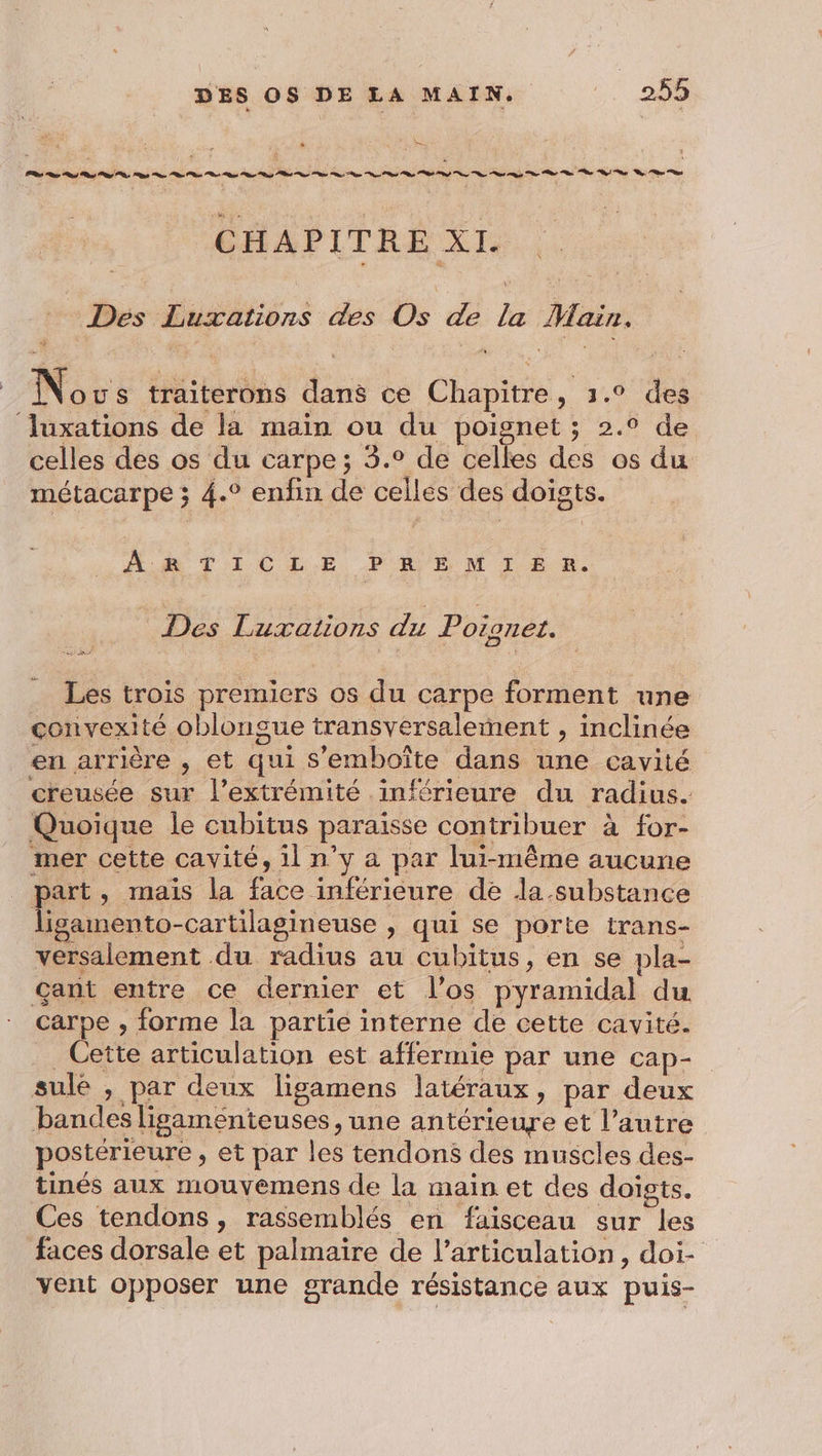 s— vb sr z j CHAPITRE XI. Ÿ ; * Des Luxations des Os de la Main. No us traiterons dans ce Chapitre, 1.° des luxations de la main ou du poignet ; 2.0 de celles des os du carpe; 5.° de celles des os du métacarpe ; 4.° enfin de celles des doigts. NX RTICL.E PRE M 1 £ 8. Des Luxations du Poioner. Les trois premiers os du carpe forment une convexité oblongue transversalement , inclinée en arrière , et qui s’emboîte dans une cavité creusée sur l'extrémité inférieure du radius. Quoique le cubitus paraïisse contribuer à for- mer cette cavité, il n’y a par lui-même aucune part, mais la face inférieure de la.substance ligamento-cartilagineuse , qui se porte trans- versalement du radius au Cubitus, en se pla- çant entre ce dernier et l'os pyramidal du carpe , forme la partie interne de cette cavité. Cette articulation est affermie par une cap- sulé , par deux ligamens latéraux, par deux bandes ligamenteuses, une antérieure et l’autre postérieure , et par les tendons des muscles des- tinés aux mouyemens de la main et des doigts. Ces tendons , rassemblés en faisceau sur les faces dorsale et palmaire de l'articulation, doi- vent opposer une grande résistance aux puis-