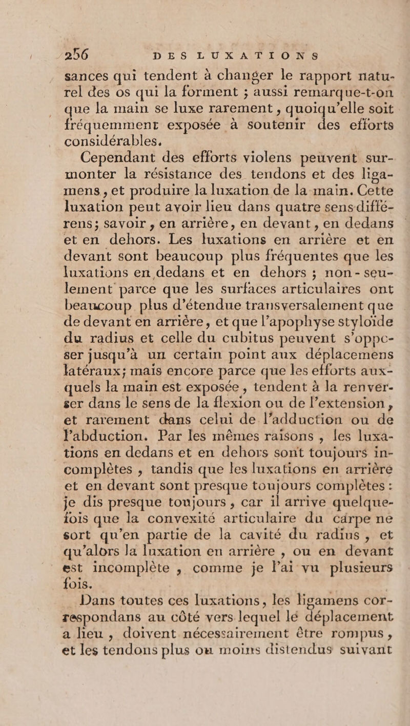 sances qui tendent à changer le rapport natu- rel des os qui la forment ; aussi remarque-t-on que la main se luxe rarement , quoiqu’elle soit fréquemment exposée à soutenir des efforts considérables. Cependant des efforts violens peuvent sur- monter la résistance des tendons et des liga- mens, et produire la luxation de la main. Cette luxation peut avoir lieu dans quatre sens-diffé- rens; savoir , en arrière, en devant, en dedans et en dehors. Les luxations en arrière et en devant sont beaucoup plus fréquentes que les luxations en dedans et en dehors ; non-seu- lement parce que les surfaces articulaires ont beaucoup plus d’étendue transversalement que de devant en arrière, et que l’apophyse styloïde du radius et celle du cubitus peuvent s’oppc- ser jusqu'à un Certain point aux déplacemens latéraux; mais encore parce que les efforts aux- quels la main est exposée , tendent à la renver- ser dans le sens de la flexion ou de l’extension, et rarement dans celui de l’adduction ou de labduction. Par les mêmes raisons , les luxa- tions en dedans et en dehors sont toujours in- complètes , tandis que les luxations en arrièré et en devant sont presque toujours complètes : je dis presque toujours , car il arrive quelque- iois que la convexité articulaire du carpe ne sort qu’en partie de la cavité du radius, et qu’alors la luxation en arrière , ou en devant est incomplète , comme je Pai vu plusieurs fois. | Dans toutes ces luxations, les ligamens cor- respondans au côté vers lequel lé déplacement a lieu , doivent nécessairement être rompus , et les tendons plus om moins distendus suivant