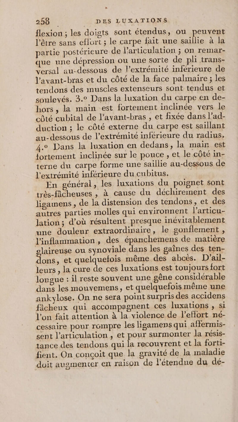 R 250 DES LUXATIONS flexion ; les doigts sont étendus, ou peuvent l'être sans effort ; le carpe fait une saillie à la partie postérieure de l'articulation ; on remar- que une dépression ou une sorte de pli trans- versal au-dessous de l’extrémité inférieure de Vavant-bras et du côté de la face palmaire ; les tendons des muscles extenseurs sont tendus et soulevés. 3.° Dans la luxation du carpe en de- hors, la main est fortement inclinée vers le côté cubital de l’avant-bras , et fixée dans l’ad- duction ; le côté externe du carpe est saïllant au-dessous de l'extrémité inférieure du radius, .o Dans la luxation en dedans, la main est fortement inclinée sur le pouce , et le côté in- terne du carpe forme une saillie au-dessous de l'extrémité inférieure du cubitus. En général, les luxations du poignet sont très-fâcheuses , à cause du déchirement des ligamens , de la distension des tendons, et des autres parties molles qui environnent l’articu- lation; d’où résultent presque inévitablement une douleur extraordinaire, le gonflement , l’inflammation, des épanchemens de matière olaireuse ou synoviale dans les gaînes des ten- dons, et quelquefois même des abces. D'ail- leurs , la cure de ces luxations est toujours fort longue : il reste souvent une gêne considérable dans les mouvemens, et quelquefois même une ankylose. On ne sera point surpris des accidens ficheux qui accompagnent ces luxations , Si l'on fait attention à la violence de l'effort né- cessaire pour rompre les ligamens qui affermis- sent l'articulation , et pour surmonter la résis- tance des tendons qui 5 recouvrent et la forti- fient. On conçoit que la gravité de la maladie doit augmenter en raison de l'étendue du dé-