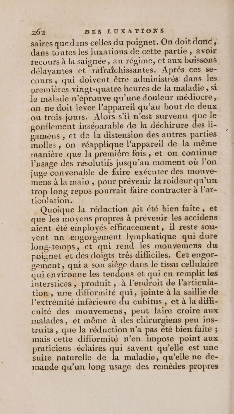 saires quedans celles du poignet. On doit donc; dans toutes les luxations de cette partie , avoir recours à la saignée, au régime, et aux boissons délayantes et ‘rafraîchissantes. Après ces se- cours ; qui doivent être administrés dans les premières vingt-quatre heures de la maladie , si le malade n’éprouve qu’une douleur médiocre ;, on ne doit lever l’appareil qu’au bout de deux où trois jours. Alors s’il n’est survenu que le gonflement inséparable de la déchirure des l- samens , et de la distension des autres parties molles , on réapplique l’appareil de la même manière que la première fois , et on continue l'usage des résolutifs jusqu’au moment où l’on juge convenable de faire exécuter des monve- mens à la main , pour prévenir la roideur qu'un trop long repos pourrait faire contracter à l’ar- ticulation. ; . Quoique la réduction ait été bien faite, et que les moyens propres à prévenir les accidens aient été employés efficacement, il reste sou- vent un engorgement lymphatique qui dure long-temps, et qui rend les mouvemens du poignet et des doigts très difhiciles. Cet engor- gement, qui a son siège daus le tissu cellulaire qui environne les tendons et qui en remplit les interstices, produit , à l'endroit de l’articula- tion, une dififormité qui, jointe à la saillie de l'extrémité inférieure Li cubitus , et à la diffi- culté des monvemens, peut faire croire aux malades, et même à des chirurgiens peu 1ins- truits , que la réduction n’a pas été bien faite ; mais cette difformité n’en impose point aux praticiens éclairés da savent qu’elle est une suite naturelle de la maladie, qu’elle ne de- mande qu’un long usage des remèdes propres