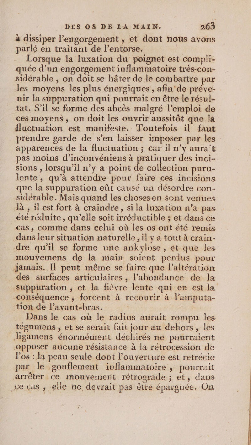 à dissiper l’engorgement , et dont nous avons parlé en traitant de l’entorse. 2 Lorsque la luxation du poignet est compli- quée d’un engorgement inflammatoire très-con- sidérable , on doit se hâter de le combattre par Jes moyens les plus énergiques , afin'de préve- nir la suppuration qui pourrait en être le résul- tat. S'il se forme des abcès malgré l’emploi de ces moyens, on doit les ouvrir aussitôt que la fluctuation est manifeste. Toutefois il faut prendre garde de s’en laisser imposer par les apparences de la fluctuation ; car il n’y aura't pas moins d’inconvéniens à pratiquer des inci- sions , lorsqu'il n’y a point de collection puru- lente, qu’à attendre pour faire ces incisions que la suppuration eût causé un désordre con- sidérable. Mais quand les choses en $ont venues là , il est fort à craindre, si la luxation n’a pas été réduite, qu’elle soit irréductible ; et dans ce cas, comme dans celui où les os ont été remis dans leur situation naturelle , il y a tout à crain- dre qu'il se forme une ankylose, et que les mouvemens de la main soient perdus pour jamais. Il peut même se faire que l’altération des surfaces articulaires, l’abondance de la Suppuration , et la fièvre lente qui en est ja conséquence ; forcent à recourir à l’amputa- tion de l’avant-bras. | Dans le cas où le radins aurait rompu les tégumens , et se serait fait jour au dehors, les Jigamens énormément déchirés ne pourraient opposer aucune résistance à la rétrocession de l'os : la peau seule dont l'ouverture est retrécie par le gonflement ivflammatoire , pourrait arrêter ce mouvernent rétrograde ; et, dans ce Cas , eile ne devrait pas être épargnée. On