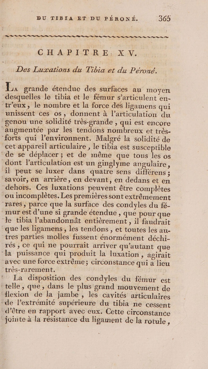 CHAPITRE, X V. Des Luxations du Tibia et du Péroné. ù on grande étendue des surfaces au moyen desquelles le tibia et le fémur s’articulent en- tr'eux, le nombre et la force dés ligamens qui unissent ces os, donnent à l'articulation du genou une solidité très-srande , qui est encore augmentée par les tendons nombreux et très- ‘forts qui l’environnent. Malcré la solidité de cet appareil articulaire , le tibia est susceptible de se déplacer ; et de même que tous les os dont larticulation est un ginglyme angulaire, il peut se luxer dans quatre sens différens = savoir, en arrière, en devant, en dedans et en dehors. Ces luxations peuvent être complètes ou incomplètes. Les premières sont extrêmement ‘rares, parce que la surface des condyles du fé- mur est d'une si grande étendue , que pour que ‘Je tibia l’abandonnât entièrement , il faudrait que les ligamens, les tendons , et toutes les au- tres parties molles fussent énormément déchi- rés , Ce qui ne pourrait arriver qu’autant que ‘la puissance qui produit la luxation , agirait avec une force extrême; circonstance qui a lieu ‘très-rarement, re : La disposition des condyles du fémur est telle, que, dans le plus grand mouvement de lexion de la jambe , les cavités articulaires de l’extrémité supérieure du tibia ne cessent d’être en rapport avec eux. Cette circonstance jointe à la résistance du ligament de la rotule,