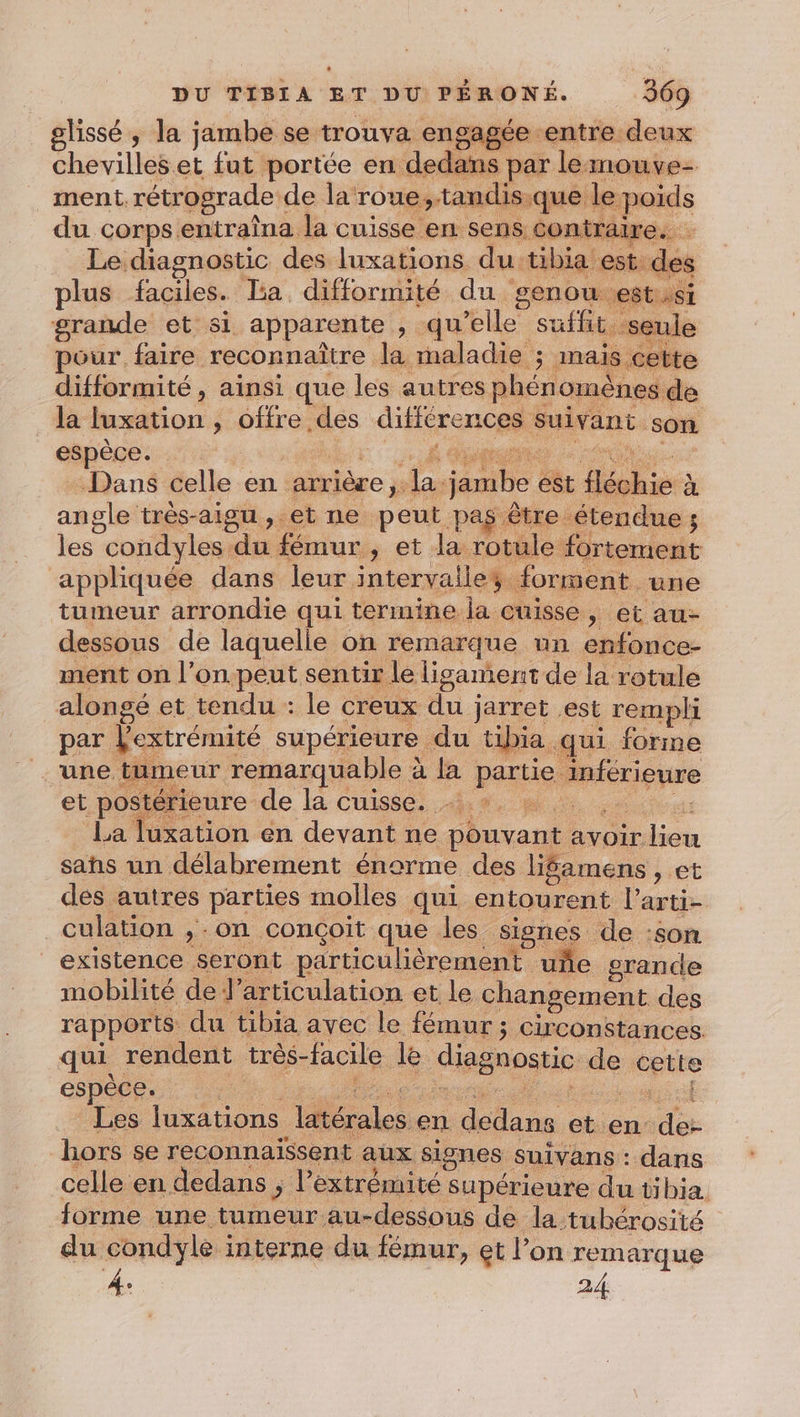 glissé ; la jambe se trouva engagée entre deux chevilles.et fut portée en dedans par leimouve- ment rétrograde de la roue,.tandis;que le poids du corps entraîna la cuisse en sens contraire. Le diagnostic des luxations du tibia est de plus faciles. La difformité du genou est si grande et si apparente , qu’elle suffit seu pour faire reconnaître la maladie ; mais ette difformité , ainsi que les autres phénomènes de la luxation , offre des différences suivant son espèce. | M 2 Dans celle en arrière, la jambe est fléchie à angle très-aigu, et ne peut pas être étendue; les condyles du fémur , et la rotule fortement appliquée dans leur intervalle; forment une tumeur arrondie qui termine la cuisse, et au- dessous de laquelle on remarque un enfonce- ment on l’on peut sentir le lisament de la rotule alongé et tendu : le creux du jarret est rempli par l'extrémité supérieure du tibia qui forme une t meur remarquable à la partie inférieure , A et postérieure de la cuisse. +. : | La luxation en devant ne pouvant avoir lieu sans un délabrement énorme des lifamens , et des autres parties molles qui entourent l’arti- culation ,-on conçoit que les signes de :son existence seront particulièrement uñe grande mobilité de l'articulation et le changement des rapports du tibia avec le fémur ; circonstances qui rendent très-facile le diagnostic de cette Les luxations latérales en dedans et en de- hors se reconnaissent aux signes suivans : dans celle en dedans ; l'extrémité supérieure du tibia forme une tumeur au-dessous de la tubérosité du condyle interne du fémur, et l’on remarque 4: 24