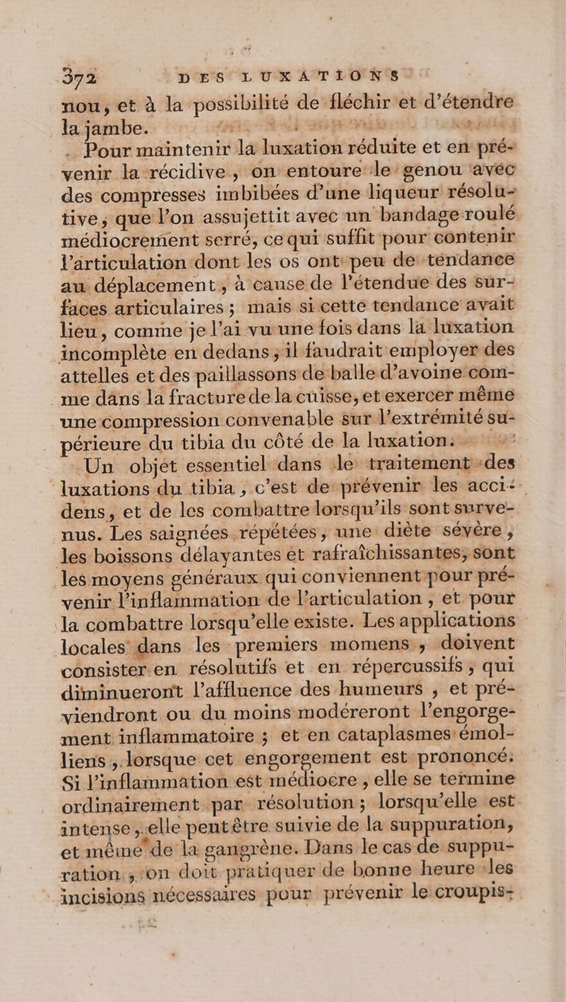 nou, et à la possibilité de fléchir et d'étendre la jambe. Loir el Sp ni . Pour maintenir la luxation réduite et en pré- venir la récidive, on entoure le: genou avec des compresses imbibées d’une liqueur résolu- tive; que l’on assujettit avec un bandage roulé médiocrement serré, ce qui suffit pour contenir l'articulation dont les os ont: peu de tendance au déplacement, à cause de l'étendue des sur- faces articulaires; mais si cette tendance avait lieu, comme je l’ai vu une fois dans la lüxation incomplète en dedans ; il faudrait employer des attelles et des paillassons de balle d'avoine com- me dans la fracture de la cuisse, et exercer même une compression convenable sur l'extrémité su- périeure du tibia du côté de la luxation: | Un objét essentiel dans ‘le traitement -des luxations du tibia , c'est de prévenir les acci+ dens, et de les combattre lorsqu'ils sont surve- nus. Les saignées répétées , une diète sévère , les boissons délayantes et rafraîchissantes; sont les moyens généraux qui conviennent pour pré- venir l’inflammation de l'articulation , et pour la combattre lorsqu'elle existe. Les applications locales dans les premiers momens , doivent consister. en résolutifs et en répercussifs ; qui diminuerontt l’affluence des humeurs ; et pré- viendront ou du moins modéreront l’engorge- ment inflammatoire ; et en cataplasmes:émol- liens , lorsque cet ra D ra est prononcé: Si l’inflammation est médiocre ; elle se termine ordinairement par résolution; lorsqu'elle est intense ,-elle peut être suivie de la suppuration, et mêmede la gangrène. Dans le cas de suppu- ration. ‘on doit pratiquer de bonne heure les incisions nécessaires pour prévenir le croupis: 4 À