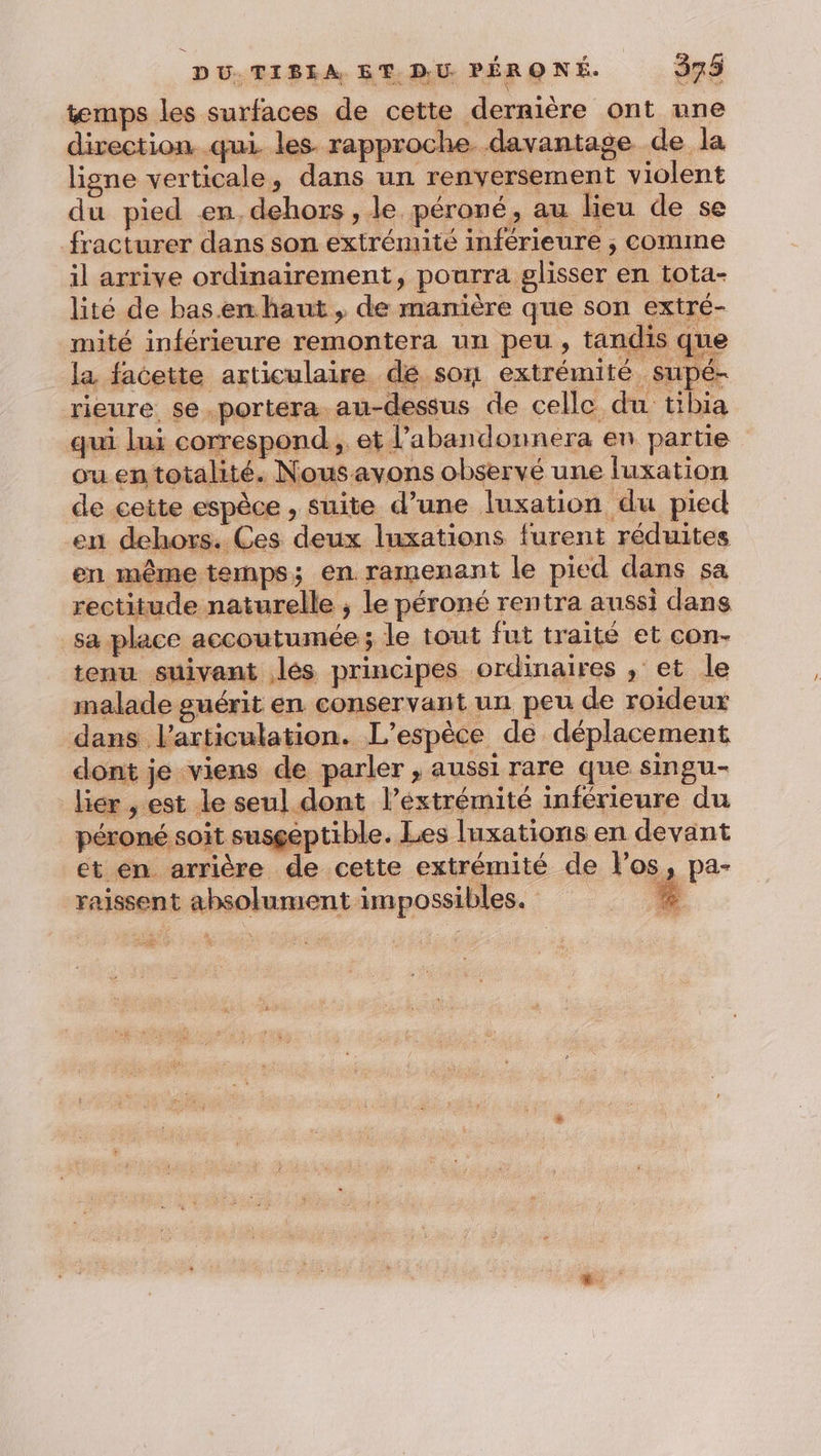temps les surfaces de cette dernière ont une direction qui les rapproche davantage de la ligne verticale, dans un renversement violent du pied en, dehors , le péroné, au lieu de se fracturer dans son extrémité inférieure , comme il arrive ordinairement, pourra glisser en tota- lité de bas.emhaut , de manière que son extré- mité inférieure remontera un peu, tandis que la facette articulaire dé son extrémité supé- rieure se.portera au-dessus de celle du tibia qui lui correspond, et l’abandonnera en partie ou en totalité. Nousavons observé une luxation de cette espèce , suite d’une luxation du pied en dehors. Ces deux luxations furent réduites en même temps; en ramenant le pied dans sa rectitude naturelle ; le péroné rentra aussi dans sa place accoutumée; le tout fut traité et con- tenu suivant lés principes ordinaires , et le malade guérit en conservant un peu de roideur dans l'articulation. L'espèce de déplacement dont je viens de parler , aussi rare que singu- lier , est le seu] dont l’éxtrémité inférieure du péroné soit susgeptible. Les luxations en devant et en arrière de cette extrémité de los, pa- raissent absolument impossibles. : À a