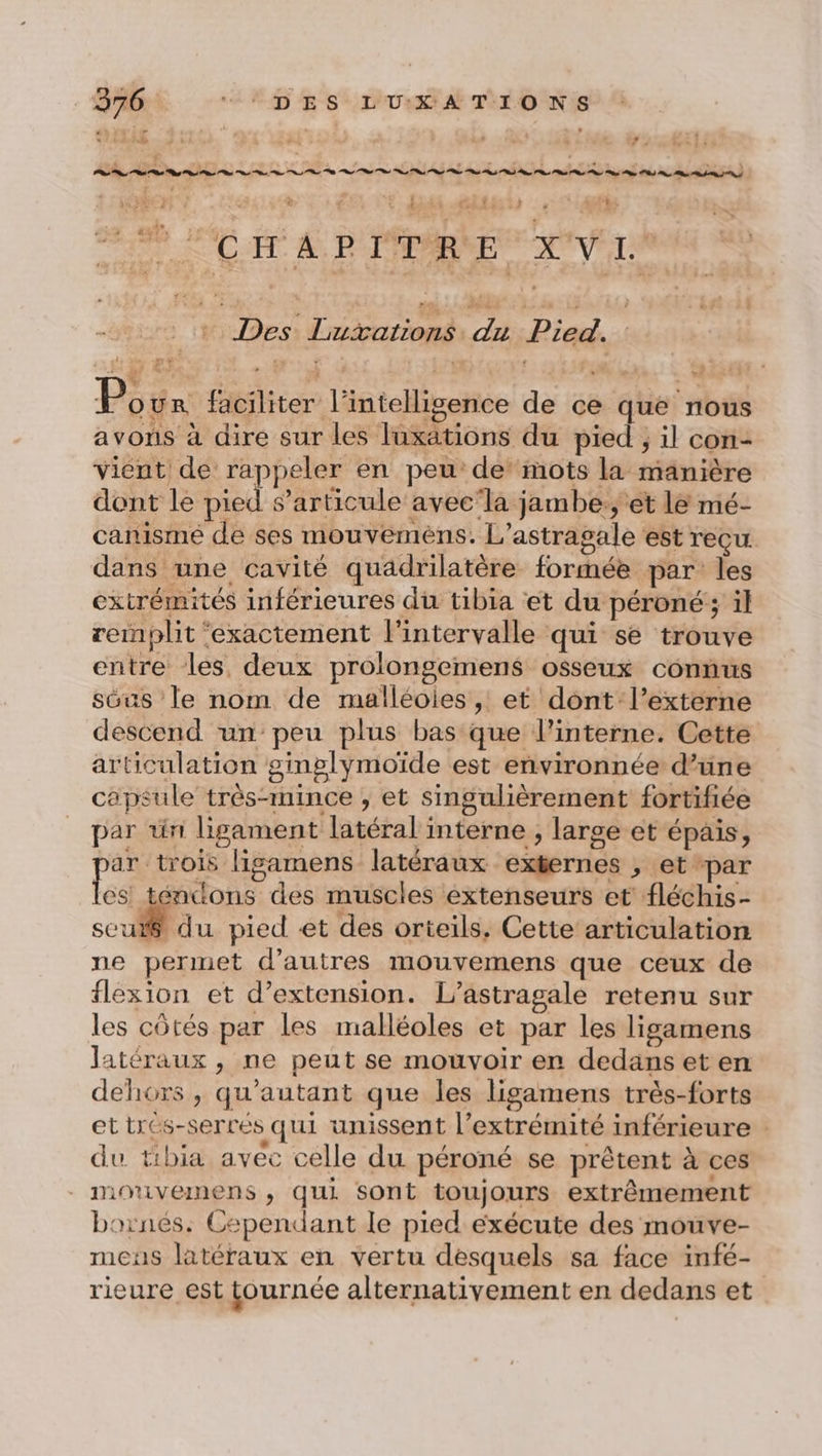 URR Dire, 1% Lo | Ÿ: vi 1:31 dé ë / -É CCS PPT PRET: + | ? FC AT À PTÉPARNE Vire + Des Lutations du Pied. P our faciliter l'intelligence de ce que nous avons à dire sur les luxations du pied ; il con- vient de rappeler en peu de’ mots la manière dont le pied s’articule avec‘la jambe, et le mé- canisme de ses mouveméns. L’astragale est reçu dans une cavité quadrilatère formée par les extrémités inférieures du tibia et du péroné ; il remplit ‘exactement l'intervalle qui se trouve entre les deux prolongemens osseux connus sôus le nom de malléoies , et dont l’externe descend un peu plus bas que l’interne. Cette articulation ginglymoïde est environnée d’une capsule très-mince , et singulièrement fortifiée par ün ligament latéral interne ; large et épais, ar trois ligamens latéraux externes , et par fs encdons des muscles extenseurs et fléchis- cul du pied et des orteils. Cette articulation ne permet d’autres mouvemens que ceux de flexion et d'extension. L’astragale retenu sur les côtés par les malléoles et par les ligamens latéraux , ne peut se mouvoir er dedans et en dehors, qu'autant que les ligamens très-forts ettrés-serrés qui unissent l'extrémité inférieure du tibia avec celle du péroné se prêtent à ces . mouvemens , qui sont toujours extrêmement bornés. Cependant le pied exécute des moüve- mcus latéraux en vertu desquels sa face infé- rieure est tournée alternativement en dedans et