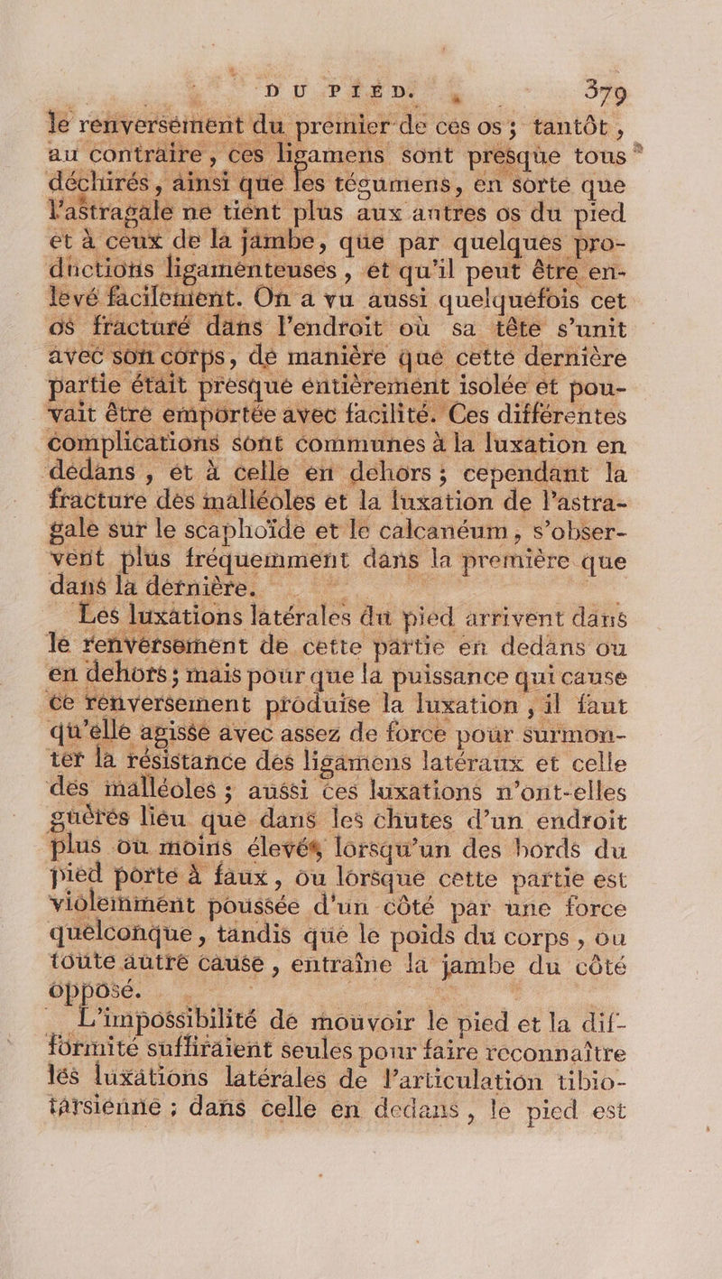 PS UT le renversément du premier de ces os; tantôt, au contraire, ces ligamens sont presque tous * déchirés, ainsi que Fu tésumens, en sorte que l'aStragale ne tient plus aux antres os du pied et à ceux de la jambe, que par quelques pro- düctions ligaménteuses , et qu’il peut être en- levé facilement. On à vu aussi quelquefois cet o$ facturé dans l'endroit où sa tête s’unit avec son corps, de manière qué cette dernière partie était presque entièrement isolés ét pou- vait être emportée avec facilité. Ces différentes complications sont Communes à la [uxation en dédans , ét à celle èn déhors ; cependant la fracture dès malléoles et la Iuxation de l’astra- gale sur le scaphoïde et le calcanéum, s’obser- vent plus fréquemment dans la première que dans la dernière. | | Les luxätions latérales du pied arrivent dans le renversement de cette païtie en dedans ou en dehors ; mais pour que là puissance qui cause ce renversement produise la luxation , il faut qu'elle apiséé avec assez de force pour surmon- ter la résistance des lisamens latéraux et celle dés malléoles ; aussi ces luxations n’ont-elles güèrés liéu que dans les chutes d’un endroit plus où moins élevés lorsqu'un des bords du pied porté À faux, ou lorôque cette partie est violetnmént poussée d'un côté par une force quelconque, tandis que le poids du corps , ou toute autre Cause , entraîne la jambe du côté Gpposé. | 7 À __ L’impossibilité de mouvoir le pied et la dif- Hürmité sufliraient seules pour faire reconnaître lés luxätions latérales de Particulation tibio- târsiénne ; dans celle en dedans, le pied est