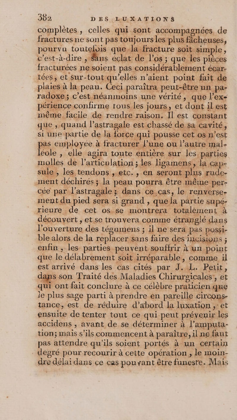 complètes, celles qui sont accompagnées. de fractures ne sont pas toujours les plus fâcheuses, pourvu SE mél fer à soit simple , c’est-à-dire ;, Sans éclat de l'os ; que les pièces fracturées ne soient pas considérablement écar- tées, et Sur-tout qu’elles n’aient point fait de plaies à la peau. Ceci paraîtra peut-être un pa- radoxe; c’est néanmoins une vérité, que l'ex périence confirme tous les jours, et dont il est mème facile de rendre raison, Il est constant que , quand l’astragale est chassé de sa cavité, si une partie de la force qui pousse cet os n’est as employée à fracturer l’une ou l’autre mal- Fos , elle agira toute entière sur les parties molles de l'articulation ; les ligamens, la cap- sule , les tendons , etc. , en seront plus rude- ament déchirés ; la peau pourra être même per- cée par l’astragale ; dans ce cas, le renverse- ment du pied sera si grand , que la partie supé- rieure de cet os se montrera totalément à découvert , et se trouvera comme étranglé dans l'ouverture des tésumens ; il ne sera pas possi- ble alors de la replacer sans faire des HCISIYONS ; enfin ; les parties peuvent souffrir À un point que le délabrement soit irréparable, comme il est arrivé dans les cas cités par J. L. Petit, dans son Traité des Maladies Chirurgicales’, et qui ont fait conclure à ce célèbre praticien que le plus sage parti à prendre en pareille circons- tance, est de réduire d’abord la luxation ,: et ensuite de tenter tout ce qui peut prévenir les accidens , avant de se déterminer à l’amputa- tion; mais s'ils commencent à paraître, il ne faut pas attendre qu'ils soient portés à un certain degré pour recourir à cette opération, le moin- dre délai dans ce cas pouvant être funeste. Mais