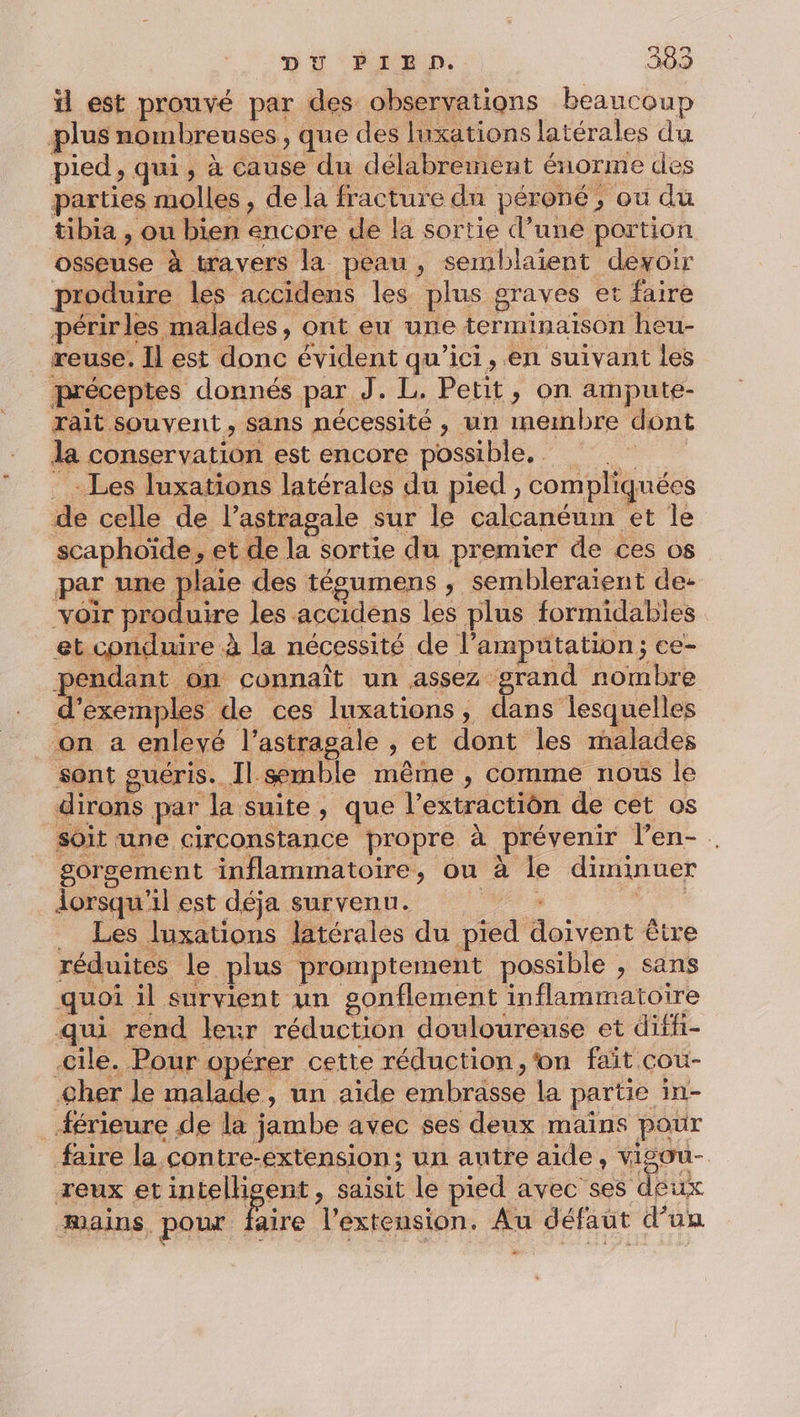 F O0 ü est prouvé par des observations beaucoup plus nombreuses, que des luxations latérales du pied, qui, à cause du délabremnent énorme des parties molles, de la fracture du péroné, ou du tibia , ou bien encore de la sortie d’une portion osseuse à travers la peau, semblaient devoir produire les accidens les plus graves et faire périrles malades, ont eu une terminaison heu- reuse. Il est donc évident qu'ici, en suivant les préceptes donnés par J. L. Petit, on ampute- rait souvent, sans nécessité, un membre dont la conservation est encore possible, Les luxations latérales du pied , compliquées de celle de l’astragale sur le calcanéum et le scaphoïde, et de la sortie du premier de ces os par une plaie des tésumens , sembleraient de- voir produire les accidens les plus formidables et conduire à la nécessité de l’amputation; ce- pendant on connaît un assez grand nombre d'exemples de ces luxations, dans lesquelles on a enlevé l’astragale , et dont les malades sont guéris. Il semble même , comme nous le dirons par la suite, que l’extractiôn de cet os soit une circonstance propre à prévenir l’en- . gorsement inflammatoire, ou à le diminuer lorsqu'il est déja survenu. 1) | _ Les luxations latérales du pied doivent être réduites le plus promptement possible , sans quoi il survient un gonflement inflammatoire qui rend leur réduction douloureuse et diffi- ile. Pour opérer cette réduction, ‘on fait cou- her le malade, un aïde embrasse la partie in- Æérieure de la jambe avec ses deux maïns pour faire la contre-extension; un autre aide, vigou- reux et intelligent , saisit le pied avec ses deux mains pour faire l'extension. Au défaut d’un
