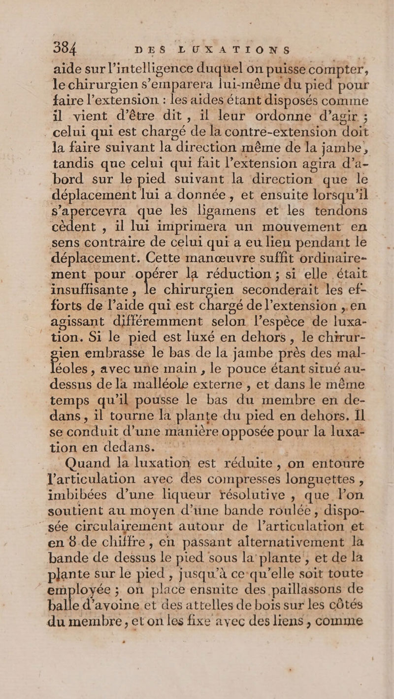 aide sur l’ intelligence duquel on puisse compter, le chirurgien s’emparera lui-même du pied pour faire l extension : les aides étant disposés comme il vient d’être dit, il leur ordonne d’agir ; celui qui est chargé hs la contre-extension doit la faire suivant la direction même de la jambe . tandis que celui qui fait l’extension agira d’a- bord sur le pied suivant la direction que le déplacement lui a donnée, et ensuite lorsqu'il s’apercevra que les ligamens et les tendons cèdent , il lui imprimera un mouvement en sens contraire de celui qui a eu lieu pendant le déplacement. Cette manœuvre suffit ordinaire- ment pour. ART la réduction ; si elle était insuffisante, le chirurgien seconderait les ef- forts de l’ Ar qui est chargé de l'extension ,.en | agissant différemment selon. l'espèce de luxa- tion. Si le pied est luxé en dehors &gt; le chirur- ien embrasse le bas de la jambe près des mal- pee avec une main , le pouce étant situé au- RES EsS de la malléole externe , et dans le même temps qu'il pousse le bas dé membre en de- dans, il tourne la plante du pied en dehors. Il se conduit d’une manière POPOER Pour la luxa- tion en dedans. j Quand la luxation est réduite , on entoure l'articulation avec des compresses longuettes : imbibées d’une liqueur résolutive , que lPon soutient au moyen d’üne bande roulée, dispo- _sée circulairement autour de l'hticblafion et en 8 de chifre, en passant alternativement la bande de dessus le pied sous la plante , et de la plante sur le pied , jusqu’à ce qu’elle soit toute employée ; on place ensuite des paillassons de balle d'avoine et des attelles de bois sur les côtés du membre, et on les fixe avec des liens , comme