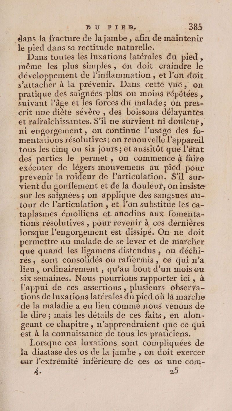 dans fa fracture de la jambe , afin de maintenir le pied dans sa rectitude naturelle. Dans toutes les iuxations latérales du piéd , même les plus simples, on doit rate le développement de l’inflammation , et l’on doit. s'attacher à la prévenir. Dans cetté vue, on pratique des saignées ‘plus ou moins répétées , suivant l’âge et les forces du malade; on pres- crit une diète sévère , des boissons délaÿantes et rafraîchissantes. S’il ne survient ni douleur, ni engorgement, on continue l’usage des fo- mentations résolutives; on renouvelle l’äppareil tous les cinq ou six jours; et aussitôt que l’état des parties le permet , on cominence à faire exécuter de lésers mouvemens au pied pour prévenir la roideur de l'articulation. S'il sur- vient du gonflement et de la douleur, on insiste sur les saignées ; on applique des sangsues au- tour de l'articulation , et l’on substitue les ca- taplasmes émolliens et anodins aux fomenta- tions résolutives , pour revenir à ces dernières lorsque l’engorgement est dissipé. On ne doit permettre au malade de se lever et de marcher que quand les ligamens distendus , ou déchi- rés, sont consolidés ou rafrermis , ce qui n’a lieu, ordinairement , qu’au bout d’un mois ou six semaines. Nous pourrions rapporter ici, à l’appui de ces assertions , plusieurs observa- tions de luxations latérales du pied où la marche -de la maladie a eu lieu comme nous venons de le dire ; mais les détails de ces faits, en alon- geant ce chapitre, n’apprendraïent que ce qui est à la connaissance de tous les praticiens. Lorsque ces luxations sont compliquées de Ja diastase des os de la jambe , on doit exercer sur l’extrémité inférieure de ces os une com- À. 29