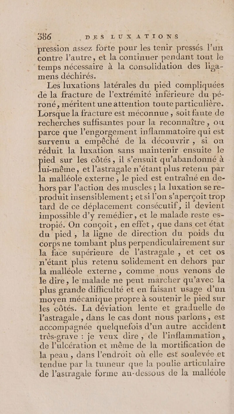 ‘pression assez forte pour les tenir pressés l’un contre l’autre, et la continuer pendant tout le temps nécessaire à la consolidation des liga- mens déchirés. | Les luxations latérales du pied compliquées de la fracture de l’extrémité inférieure du pé- roné, méritent une attention toute particulière. Lorsque la fracture est méconnue , soit faute de recherches suffisantes pour la reconnaître , ou parce que PÉRSOT AE inflammatoire qui est survenu a empêché de la découvrir, si on réduit la luxation sans maintenir ensuite le ied sur les côtés, il s’ensuit qu’abandonné à ui-même, et l’astragale n'étant plus retenu par la malléole externe , le pied est entraîné en de- hors par l’action des muscles ; la luxation se re- produit insensiblement ; et si l'on s'aperçoit trop tard de ce déplacement consécutif, il devient impossible d’y remédier, et le malade reste es- tropié. On conçoit, en effet, que dans cet état du pied, la ligne de direction du poids du corps ne tombant plus perpendiculairement sur la face supérieure de l’astragale , et cet os n'étant plus retenu solidement en dehors par la malléole externe, comme nous venons de le dire, le malade ne peut marcher qu'avec la plus grande difficulté et en faisant usage d’un moyen mécanique propre à soutenir le pied sur les côtés. La déviation lente et graduelle de Vastragale , dans le cas dont nous parlons, est accompagnée quelquefois d’un autre accident très-srave : je veux dire, de linflammation, de l’ulcération et même de la mortification de la peau , dans l'endroit où elle est soulevée et tendue par la tumeur que la poulie articulaire de l’astragale forme au-dessous de la malléole