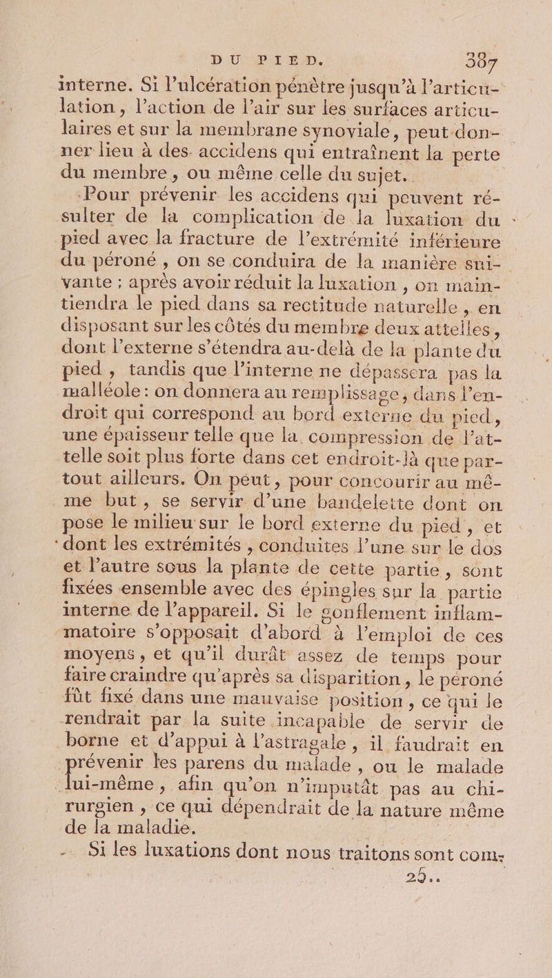 interne. Si l’ulcération pénètre jusqu’à l’articu- lation, l’action de l’air sur les surfaces articu- laires et sur la membrane synoviale, peut-don- ner lieu à des. accidens qui entraînent la perte du membre , ou même celle du sujet. | Pour prévenir les accidens qui peuvent ré- sulter de la complication de la luxation du : pied avec la fracture de l'extrémité inférieure du péroné , on se conduira de la manière sui- vante ; après avoir réduit la luxation , on main- tiendra le pied dans sa rectitude naturelle , en disposant sur les côtés du membre deux atteiles, dont l’externe s’étendra au-delà de la plante du pied, tandis que l’interne ne dépasscra pas la malléole : on donnera au remplissa ge ; dans l’en- droit qui correspond au bord externe du pied, une épaisseur telle que la. compression de l’at- telle soit plus forte dans cet endroit-là que par- tout ailleurs. On péut, pour concourir au mé- me but, se servir d’une bandelette dont on pose le milieu'sur le bord externe du pied, et ‘dont les extrémités , conduites l’une sur le dos et l’autre sous la plante de cette partie, sont fixées ensemble avec des épingles sur la partie interne de l'appareil. Si le sonflement inflam- matoire s’opposait d’abord à l’emploi de ces moyens , et qu'il durât assez de temps pour faire craindre qu'après sa disparition, le péroné füt fixé dans une mauvaise position, ce qui le rendrait par la suite incapable de servir de borne et d'appui à l’astragale , il faudrait en prévenir les parens du malade , où le malade men » afin qu’on n’imputât pas au chi- rurgien , ce qui dépendrait de la nature même de la maladie. - Si les luxations dont nous traitons sont COM: 2h.
