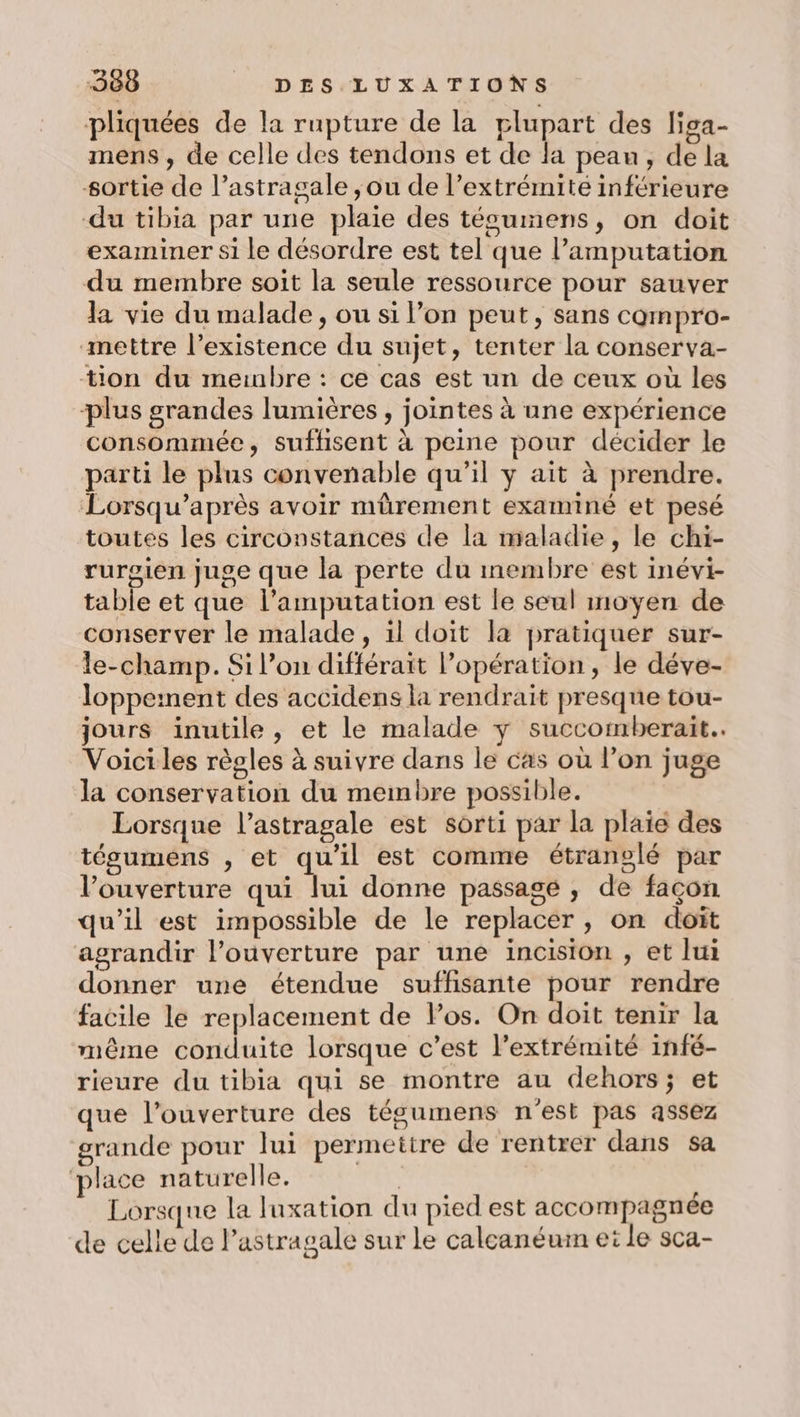 pliquées de la rupture de la plupart des liga- mens, de celle des tendons et de la peau, de la sortie de l’astragale ;ou de l’extrémité inférieure du tibia par une plaie des técumens, on doit examiner si le désordre est tel que l’amputation du membre soit la seule ressource pour sauver la vie du malade, ou si l’on peut, sans cQmpro- mettre l’existence du sujet, tenter la conserva- tion du membre : ce cas est un de ceux où les plus grandes lumières , jointes à une expérience consommée, suffisent à peine pour décider le parti le plus convenable qu’il y ait à prendre. Lorsqu’après avoir mürement examiné et pesé toutes les circonstances de la maladie, le chi- rurgien juge que la perte du membre est inévi- table et que l’amputation est le seul moyen de conserver le malade, il doit la pratiquer sur- le-champ. Si l’on différait l’opération , le déve- loppeinent des accidens la rendrait presque tou- jours inutile, et le malade y succomberait.. Voiciles règles à suivre dans le cas où l’on juge la conservation du membre possible. Lorsque l’astragale est sorti par la plaie des tésumens , et qu'il est comme étranelé par l’ouverture qui lui donne passagé , de façon qu’il est impossible de le replacer , on doit agrandir l'ouverture par une incision , et lui donner une étendue suffisante pour rendre facile le replacement de los. On doit tenir la même conduite lorsque c’est l’extrémité infé- rieure du tibia qui se montre au dehors; et que l’ouverture des tégumens n'est pas assez rande pour lui permettre de rentrer dans sa ‘place naturelle. Se Lorsque la luxation du pied est accompagnée de celle de l’astragale sur le calcanéum et le sca-