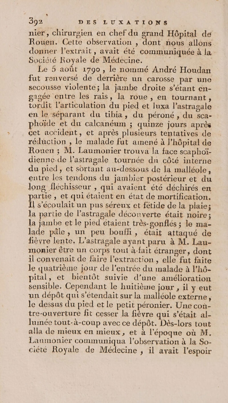 + 392 DES LUXATIONS nier, chirurgien en chef du grand Hôpital de Rouen. Cette observation , dont nous allons donner l'extrait, avait été communiquée à la Socièté Royale de Médecine. k Le 5 août 1790 , le nommé André Houdan fut renversé de derrière un carosse par une secousse violente; la jambe droite s'étant en- gagée entre les rais, la roue , en tournant, tordit l'articulation du pied et luxa l’astragale en le séparant du tibia, du péroné , du sca- hoïde et du calcanéum ; quinze jours après cet accident, et après plusieurs tentatives de réduction , le malade fut amené à l’hôpital de Rouen ; M. Laumonier trouva la face scaphoï- dienne.de l’astragale tournée dn côté interne du pied, et sortant au-dessous de la malléole, entre les tendons du jambier postérieur et du long fléchisseur , qui avaient été déchirés en partie , et qui étaient en état de mortification. 11 s’écoulait un pus séreux et fétide de la plaie; la partie de l’astragale découverte était noire; la jambe et le pied étaient très-gonflés ; le ma- lade pâle, un peu bouffi, était attaqué de fièvre lente, L’astragale ayant paru à M. Lau- monier être un Corps tout à-fait étranger, dont il convenait de faire l’extraction, elle fut faite le quatrième jour de l’entrée du malade à l’hô- pital, et bientôt suivie d’une amélioration sensible. Cependant le huitième jour , il y eut un dépôt qui s’étendait sur la malléole externe, le dessus du pied et le petit péronier. Une con- tre-ouverture fit cesser la fièvre qui s'était al- lumée tout-à-coup avec ce dépôt. Dès-lors tout alla de mieux en mieux, et à l'époque où M. Laumonier communiqua l'observation à la So- ciété Royale de Médecine , il avait l’espoir