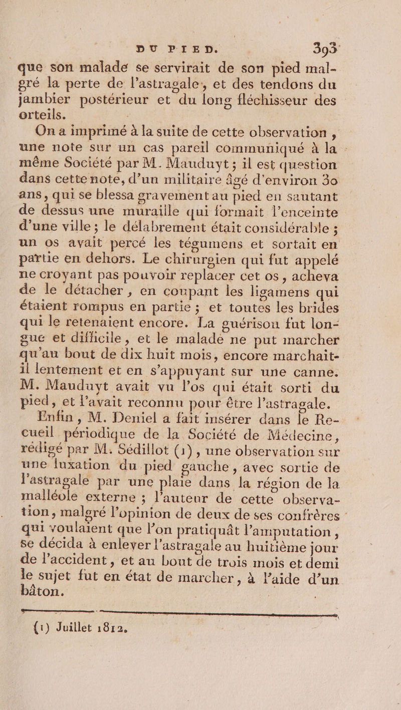 que son malade se servirait de son pied mal- gré la perte de l’astragale, et des tendons du jambier postérieur et du long fléchisseur des orteils. | | On a imprimé à la suite de cette observation, une note sur un cas pareil communiqué à la : même Société par M. Mauduyt ; il est question dans cette note, d’un militaire âgé d'environ 30 ans, qui se blessa gravement au pied en sautant de dessus une muraille qui formait l'enceinte d’une ville ; le délabrement était considérable ; un os avait percé les tégumens et sortait en partie en dehors. Le chirurgien qui fut appelé ne croyant pas pouvoir replacer cet os, achevya de le détacher, en coupant les ligamens qui étaient rompus en partie ; et toutes les brides qui le retenaient encore. La guérison fut lon- guc et difficile, et le malade ne put marcher qu'au bout de dix huit mois, encore marchait- il lentement et en s'appuyant sur une canne. M. Mauduyt avait vu l'os qui était sorti du pied, et l'avait reconnu pour être l’astragale. Enfin , M. Deniel a fait insérer dans le Re- cueil périodique de la Société de Médecine ; rédigé par M. Sédillot (1), une observation sur une luxation du pied gauche , avec sortie de l'astragale par une plaie dans la résion de la malléole externe ; l’auteur de cette observa- tion, malgré l’opinion de deux de ses confrères : qui voulaient que l’on pratiquât l’amputation , se décida à enlever l’astragale au huitième jour de l’accident , et au bout de trois mois et demi le sujet fut en état de marcher, à l’aide d’un bâton. | {i) Juillet 18r2. |