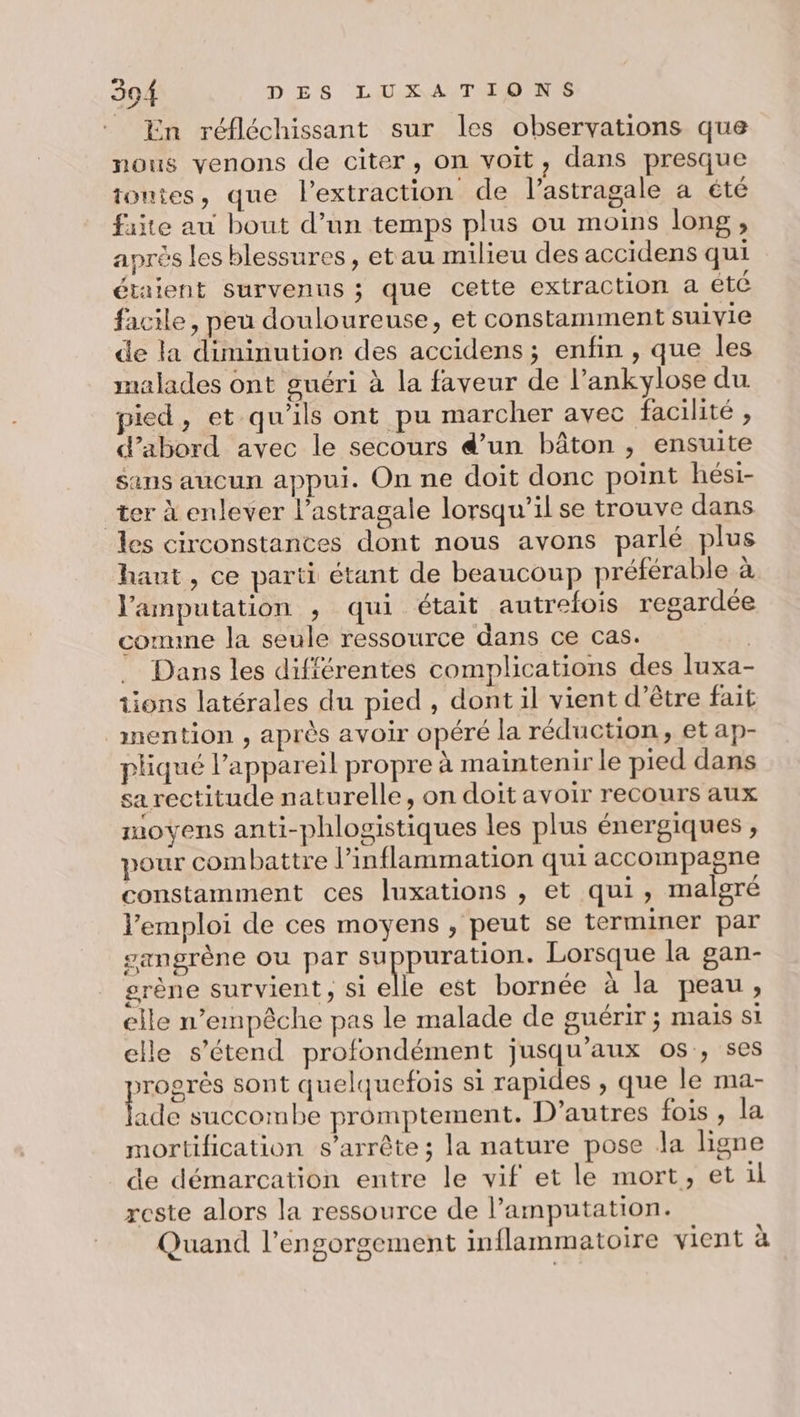 La En réfléchissant sur les observations que nous venons de citer, on voit, dans presque iontes, que lextraction de l’astragale a été faite au bout d’un temps plus ou moins long , après les blessures, et au milieu des accidens qui étaient survenus ; que cette extraction à été facile, peu douloureuse, et constamment suivie de la diminution des accidens ; enfin , que les malades ont guéri à la faveur de l’ankylose du pied, et qu'ils ont pu marcher avec facilité , d’abord avec le secours d’un bâton , ensuite sans aucun appui. On ne doit donc point hési- ter à enlever l’astragale lorsqu'il se trouve dans les circonstances dont nous avons parlé plus haut, ce parti étant de beaucoup préférable à lamputation , qui était autrefois regardée conne la seule ressource dans ce cas. | Dans les différentes complications des luxa- tions latérales du pied, dont il vient d’être fait mention , après avoir opéré la réduction, et ap- pliqué l'appareil propre à maintenir le pied dans sa rectitude naturelle, on doit avoir recours aux moyens anti-phlogistiques les plus énergiques , pour combattre l’inflammation qui accompagne constamment ces luxations , et qui, malgré l'emploi de ces moyens , peut se terminer par sangrène ou par suppuration. Lorsque la gan- srène survient, si elle est bornée à la peau, elle n’empêche pas le malade de guérir ; mais st elle s'étend profondément jusqu'aux os, ses PRARES sont quelquefois si rapides , que le ma- ade succombe promptement. D'autres fois , la mortification s'arrête ; la nature pose Ja ligne de démarcation entre le vif et le mort, et 1l reste alors la ressource de l’amputation. Quand l’engorgement inflammatoire vient à