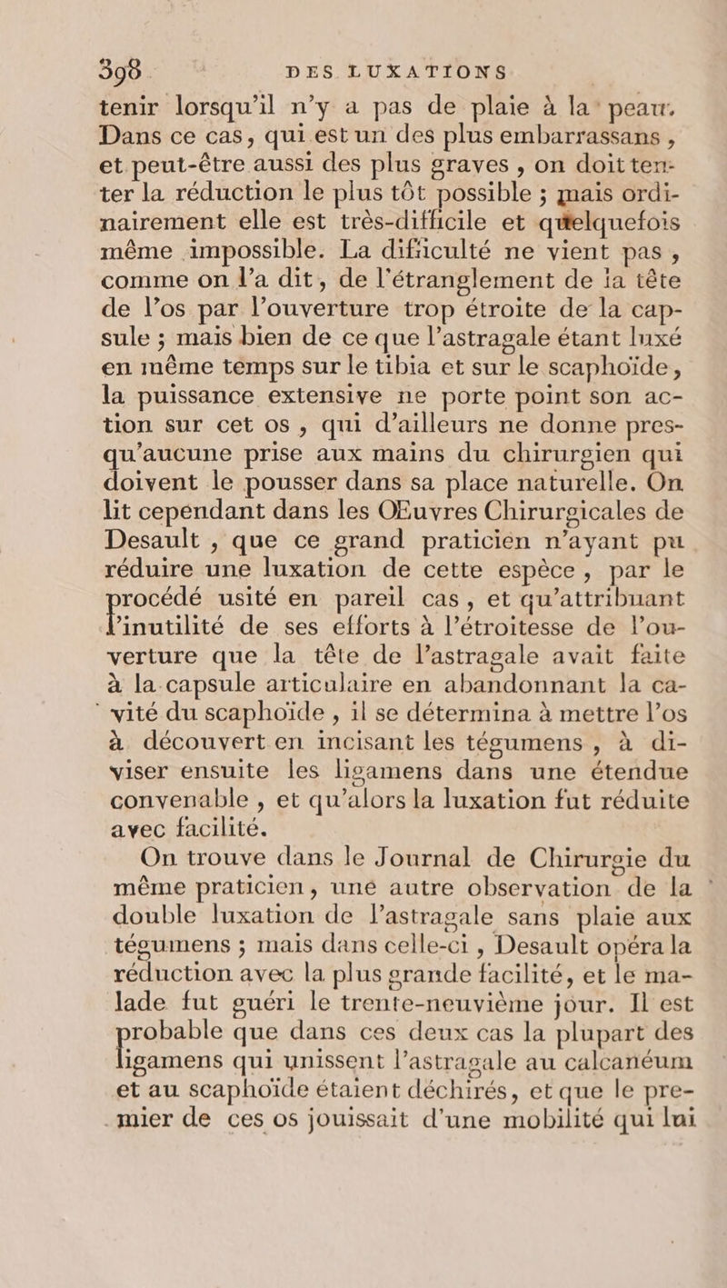 tenir lorsqu'il n’y a pas de plaie à la’ peau, Dans ce cas, qui est un des plus embarrassans, et peut-être aussi des plus graves , on doitten- ter la réduction le plus tôt possible ; mais ordi- nairement elle est très-difficile et quelquefois même impossible. La dificulté ne vient pas, comme on l’a dit, de l'étranglement de a tête de l’os par l’ouverture trop étroite de la cap- sule ; mais bien de ce que l’astragale étant Inxé en même temps sur le tibia et sur le scaphoïde, la puissance extensive ne porte point son ac- tion sur cet os , qui d’ailleurs ne donne pres- qu'aucune prise aux mains du chirurgien qui doivent le pousser dans sa place naturelle. On lit cependant dans les OEuvres Chirurgicales de Desault , que ce grand praticien n’ayant pu réduire une luxation de cette espèce, par le pue usité en pareil cas, et qu’attribuant ’inutilité de ses efforts à l’étroitesse de l’ou- verture que la tête de l’astragale avait faite à la capsule articulaire en abandonnant la ca- * vité du scaphoïde , il se détermina à mettre l'os à découvert en incisant les tégumens , à di- viser ensuite les lisamens dans une étendue convenable , et qu’alors la luxation fut réduite avec facilité. On trouve dans le Journal de Chirurgie du même praticien, uné autre observation de la double luxation de lastragale sans plaie aux tégumens ; mais dans celle-ci , Desault opéra la réduction avec la plus srande facilité, et le ma- lade fut guéri le trente-neuvième jour. Il est robable que dans ces deux cas la plupart des FAR qui unissent l’astrasale au calcanéum et au scaphoïde étaient déchirés, et que le pre- _mier de ces os jouissait d’une mobilité qui lui