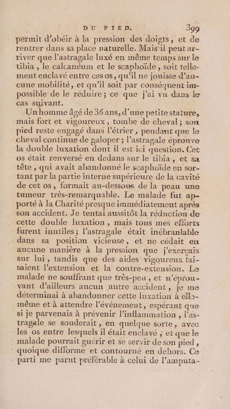 permit d’obéir à la pression des doists, et de rentrer dans sa place naturelle. Mais il peut ar- river que l’astragale luxé en même temps sur le tibia , le calcanéum et le scaphoïde , soit telle- ment enclavé entre ces os, qu’il ne jouisse d’au- cune mobilité, et qu'il soit par conséquent im- possible de le réduire ; ce que j'ai vu dans le cas suivant. Unhomme âgé de 56 ans, d'une petite stature, mais fort et vigoureux, tombe de cheval; son pied reste engagé dans l’étrier , pendant que le cheval continue de galoper ; l’astragaie éprouve la double luxation dont il est ici question. Cet _os était renversé en dedans sur le tibia, et sa tête , qui avait abandonné le scaphoïde en sor- tant par la partie interne supérieure de la cavité de cet os, formait au-dessous de la peau une tumeur très-remarquable. Le malade fut ap- porté à la Charité presque immédiatement après son accident. Je tentai aussitôt la réduction de cette double fuxation , mais tous mes efforts furent inutiles ; l’astragale était inébrantable dans sa position vicieuse, et ne cédait en aucune manière à la pression que j’exerçais sur lui, tandis que des aides vigoureux fai- saient l’extension et la contre-extension. Le malade ne souffrant que très-peu, et n’éprou- vant d’ailleurs aucun autre accident, je me déterminai à abandonner cette luxation à ell2- même et à attendre l'événement, espérant que si je parvenais à prévenir l’inflammation , l’as- tragale se souderait , en quelque sorte, avec - les os entre lesquels il était enclavé ; et que le malade pourrait guérir et $e servir de son pied, - quoique difforme et contourné en dehors. Ce parti me parut préférable à celui de l’amputa-