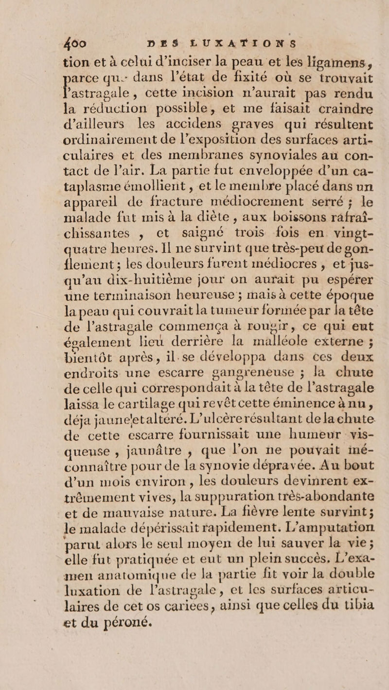 tion et à celui d’inciser la peau et les ligamens, arce qu. dans l’état de fixité où se trouvait Me cétte incision i’aurait pas rendu la réduction possible, et me faisait craindre d’ailleurs les accidens graves qui résultent ordinairement de l’exposition des surfaces arti- culaires et des membranes synoviales au con- tact de l’air. La partie fut enveloppée d’un ca- taplasme émollient , et le membre placé dans un appareil de fracture médiocrement serré ; le malade fut mis à la diète , aux boissons râfraî- chissantes , et saigné trois fois en vingt- quatre heures. Il ne survint que très-peu de gon- {lement ; les douleurs furent médiocres , et jus- qu’au dix-huitième jour on aurait pu espérer une terminaison heureuse ; mais à cette époque la peau qui couvrait la tumeur formée par la tête de l’astragale commença à roupir, ce qui eut également lieu derrière la malléole externe ; bientôt après, il.se développa dans ces deux endroits une escarre gangreneuse ; la chute de celle qui correspondait à la tête de l’astragale laissa le cartilage qui revêtcette éminence à nu, déja jauneetalteré. L’ulcèrerésultant de lachute de cette escarre fournissait une humeur vis- quense ; jaunâtre , que l’on ne pouvait imé- connaître pour de la synovie dépravée. Au bout d’un mois environ , les douleurs devinrent ex- trémement vives, la suppuration très-abondante et de mauvaise nature. La fièvre lente survint; le malade dépérissait rapidement. L’amputation parut alors le seul moyen de lui sauver la vie; elle fut pratiquée et eut un plein succès. L’exa- men anatomique de la partie fit voir la double luxation de l’astragale, et les surfaces articu- laires de cet os cariees, ainsi que celles du tibia et du péroné.