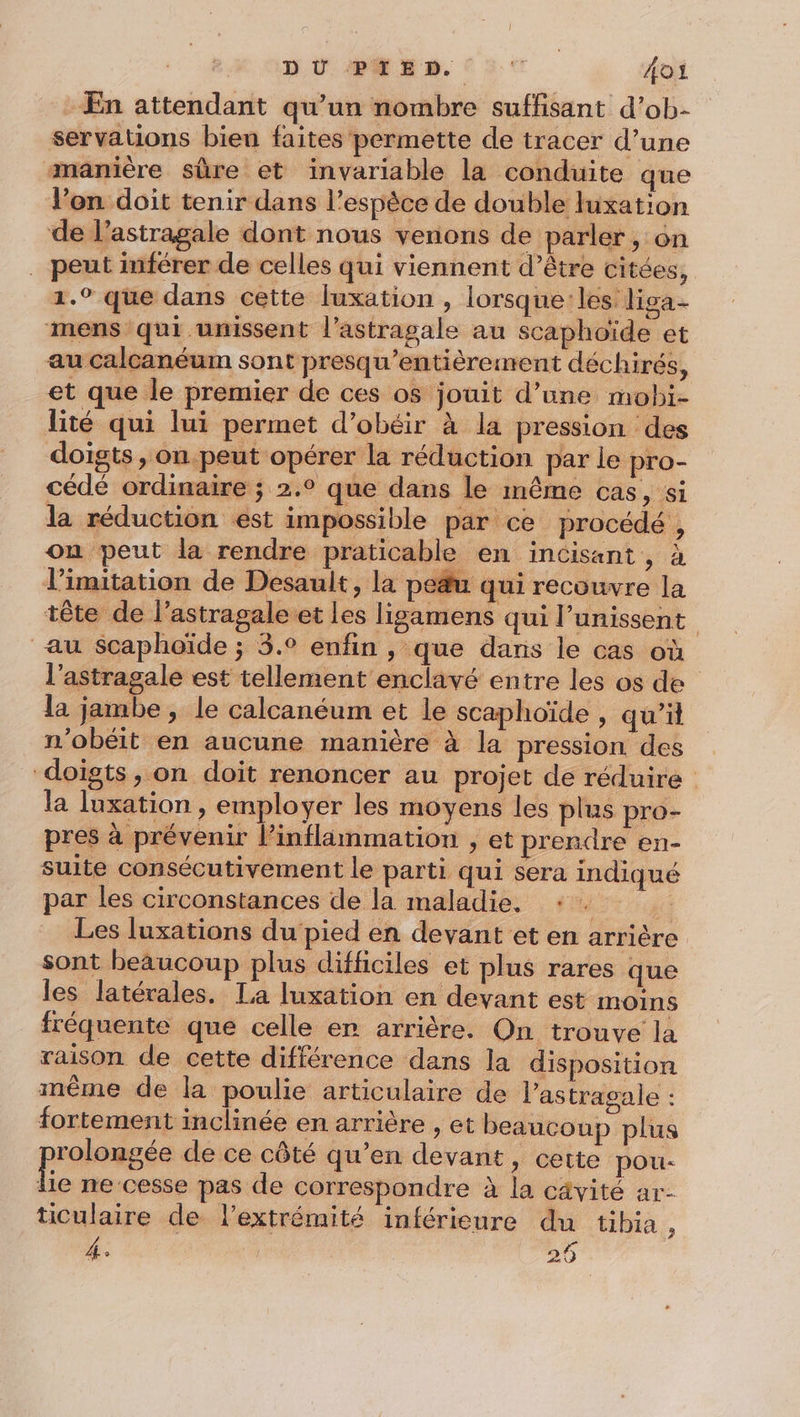 En attendant qu’un nombre suffisant d’ob- servations bien faites permette de tracer d’une manière sûre et invariable la conduite que l’on doit tenir dans l’espèce de double luxation de l’astragale dont nous venons de parler, on peut inférer de celles qui viennent d’être citées, 1.0 que dans cette luxation , lorsque: les liga- mens qui unissent l’astragale au scaphoïde et au calcanéum sont presqu’entièrement déchirés, et que le premier de ces os jouit d’une mobi- lité qui lui permet d’obéir à la pression des doigts , on peut opérer la réduction par le pro- cédé ordinaire ; 2.° que dans le même cas, si la réduction est impossible par ce procédé , on peut la rendre praticable en incisant, à limitation de Desault, la peu qui recouvre la tête de l’astragale et les ligamens qui l’unissent au $Scaphoïde ; 3.° enfin , que dans le cas où l’astragale est tellement enclavé entre les os de la jambe , le calcanéum et le scaphoïde , qu'il n'obéit en aucune manière à la pression des doigts, on doit renoncer au projet de réduire la luxation , employer les moyens les plus pro- pres à prévenir l’inflimmation , et prendre en- suite consécutivement le parti qui sera indiqué par les circonstances de la maladie. *+ 2 ui: Les luxations du'pied en devant et en arrière sont beaucoup plus difficiles et plus rares que les latérales. La luxation en devant est moins fréquente que celle er arrière. On trouve la raison de cette différence dans la disposition même de la poulie articulaire de l’astragale : fortement inclinée en arrière , et beaucoup plus press de ce côté qu’en devant, cette pou- ie ne cesse pas de correspondre à la cavité ar- ticulaire de lextrémité inférieure du tibia, 4. 20 “