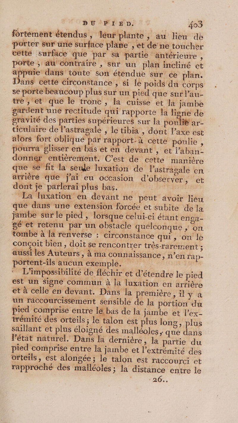 fortement étendus, léur plante , au lieu de ‘Porter Sur une surface plane , et de ne toucher cetté surface que par sa partie antérieure ; porte ; au Contraire , sur un plan incliné et appuie dans toute son étendue sur ce plan. Dans cette circonstance , si lé poids du Corps se porte beaucoup plus sur un pied que sur l’au- tre ; et que le tronc , la cuisse et la jambe gardent une rectitude qui rapporte la liene de gravité des parties supérieures sur la poulit ar- ticulaire de l’astragale , le tibia , dont l’axe est alors fort oblique par rapport_à cette poulie , pourraglisser en bas et en devant , et laban- donner entièrement. C’est de cette manière que se fit la see luxation de Vastrasale en arrièré que j'ai eu occasion d'observer , et dont je parlerai plus bas. La luxation en devant ne peut avoir lieu que dans une extension forcée et subite de la jambe sur le pied , lorsque celui-ci étant enga- gé et retenu par un obstacle quelconque ; on. tombe à la renverse : circonstance qui , on le conçoit bien, doit se rencontrer très-rarement ; aussi les Auteurs, à ma connaissance, n’en rap- ortent-ils aucun exemple. ai di ARE ‘ L'impossibilité de fléchir et d'étendre le pied est un Signé commun à la luxation en arrière et à celle en devant. Dans la première , il y à un raccourcissement sensible de la portion du Pied comprise entre lé bas de la jambe et l’ex- trémité des orteils ; le talon est plus long, plus saillant et plus éloigné des malléoles ; que Que l'état näturel. Dans la dernière &gt; la partie du pied comprise entre la jambe et l’extrémité des orteils, est alongée; le talon est raccourci et rapproché des malléoles ; la distance entre le 26..