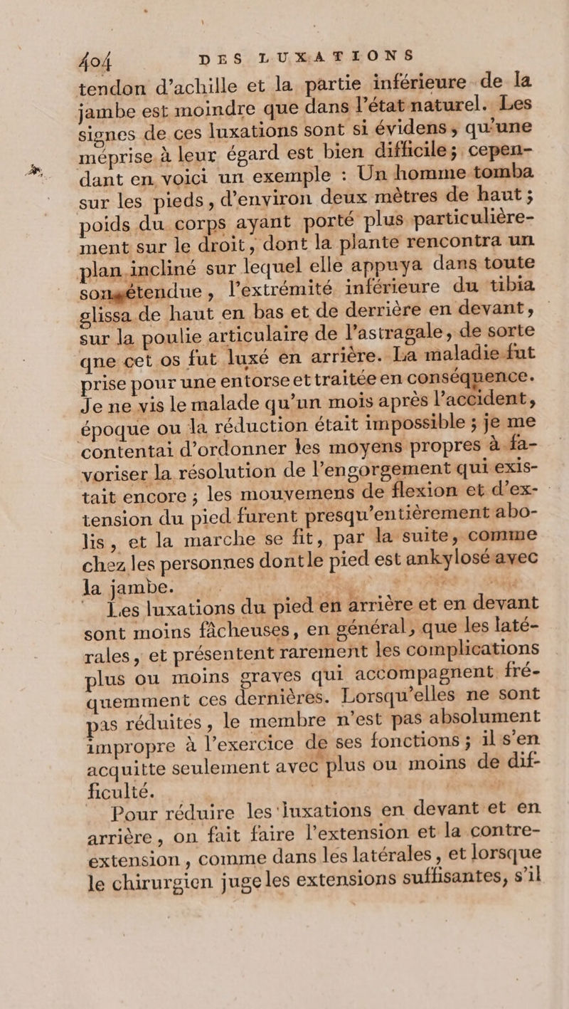 tendon d’achille et la partie inférieure de la jambe est moindre que dans l’état naturel. Les signes de. ces luxations sont si évidens, qu'une méprise. à leur égard est bien difficile; cepen- dant en, voici un exemple : Un homme tomba sur les pieds, d'environ deux mètres de haut ; poids du corps ayant porté plus particulière- ment sur le droit, dont la plante rencontra un plan. incliné sur lequel elle appuya dans toute songétendue, l'extrémité inférieure du tibia glissa de haut en bas et de derrière en devant, sur la poulie articulaire de l’astragale, de sorte qne cet os fut luxé en arrière. la maladie fut prise pour une entorse et traitée en conséquence. Je ne vis le malade qu’un mois après l’accident, époque ou la réduction était impossible ; je me contentai d’ordonner les moyens propres à.fa- voriser la résolution de l’engorgement qui exis- tait encore ; les mouvemens de flexion et d'ex- tension du pied furent presqu’entièrement abo- lis, et la marche se fit, par la suite, comme chez les personnes dontle pied est ankyloséavec la jambe. | L ART: A Les luxations du pied en arrière et en devant sont moins fâcheuses, en général, que les laté- rales, et présentent rarement les complications plus ou moins graves qui accompagnent fré- quemment ces dernières. Lorsqu’elles ne sont pas réduites , le membre n'est pas absolument impropre à l'exercice de ses fonctions ; ils'en acquitte seulement avec plus où moins de dif- ficulté. | jrs Ai Pour réduire les 'iuxations en devant et en arrière , on fait faire l'extension et la contre- extension, comme dans les latérales, et lorsque le chirurgien juge les extensions sufhisantes, s’il