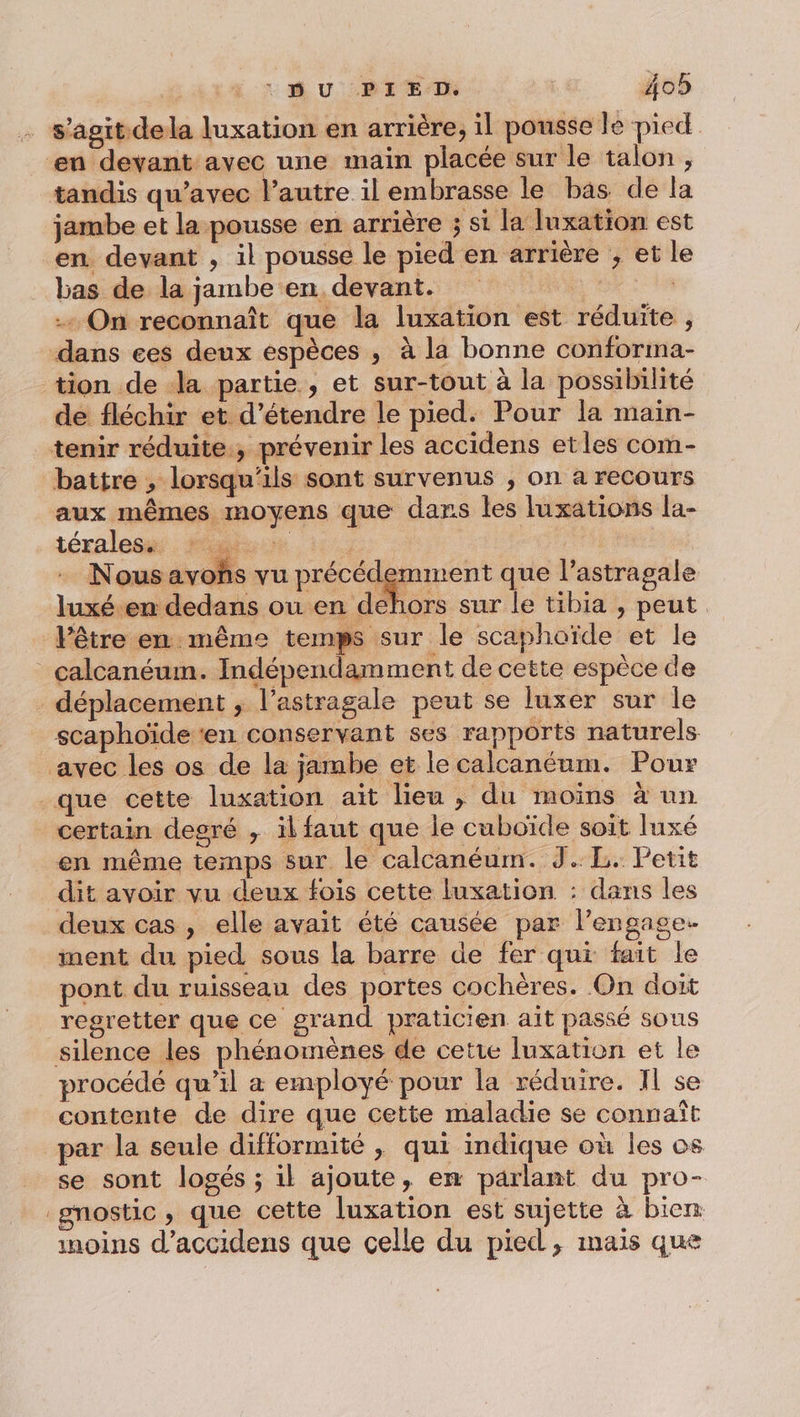 s’agit dela luxation en arrière, il pousse le pied en devant avec une main placée sur le talon , tandis qu'avec l’autre il embrasse le bas de la jambe et la pousse en arrière 3; si la luxation est en devant , il pousse le pied en arrière ; et l bas de la jambe en devant. 3 | + On reconnaît que la luxation est réduite , dans ces deux espèces , à la bonne conforma- tion de la partie, et sur-tout à la possibilité de fléchir et d'étendre le pied. Pour la main- tenir réduite, prévenir les accidens etles com- battre , lorsqu'ils sont survenus , on a recours aux mêmes moyens que dans les luxations la- tér ales. Fr Mere | Nous avohs vu précédemment que l’astragale luxé.en dedans ou en dehors sur le tibia , peut Vêtre en: même temps sur le scaphoïde et le calcanéum. Indépendamment de cette espèce de déplacement ; l’astragale peut se luxer sur le scaphoïde ‘en conservant ses rapports naturels avec les os de la jambe et le calcanéum. Pour que cette luxation aït lieu , du moïns à un certain degré , il faut que le cuboïde soit luxé en même temps sur le calcanéum. JL. Petit dit avoir vu deux fois cette luxation : dans les deux cas , elle avait été causée par l’engage. ment du pied sous la barre de fer qui fait le pont du ruisseau des portes cochères. On doit regretter que ce grand praticien ait passé sous silence les phénomènes de cetie luxation et le procédé qu’il a employé pour la réduire. Il se contente de dire que cette maladie se connaît par la seule difformité ; qui indique où les os se sont logés ; il ajoute, en parlant du pro- gnostic, que cette luxation est sujette à bien inoins d’accidens que celle du pied, mais que