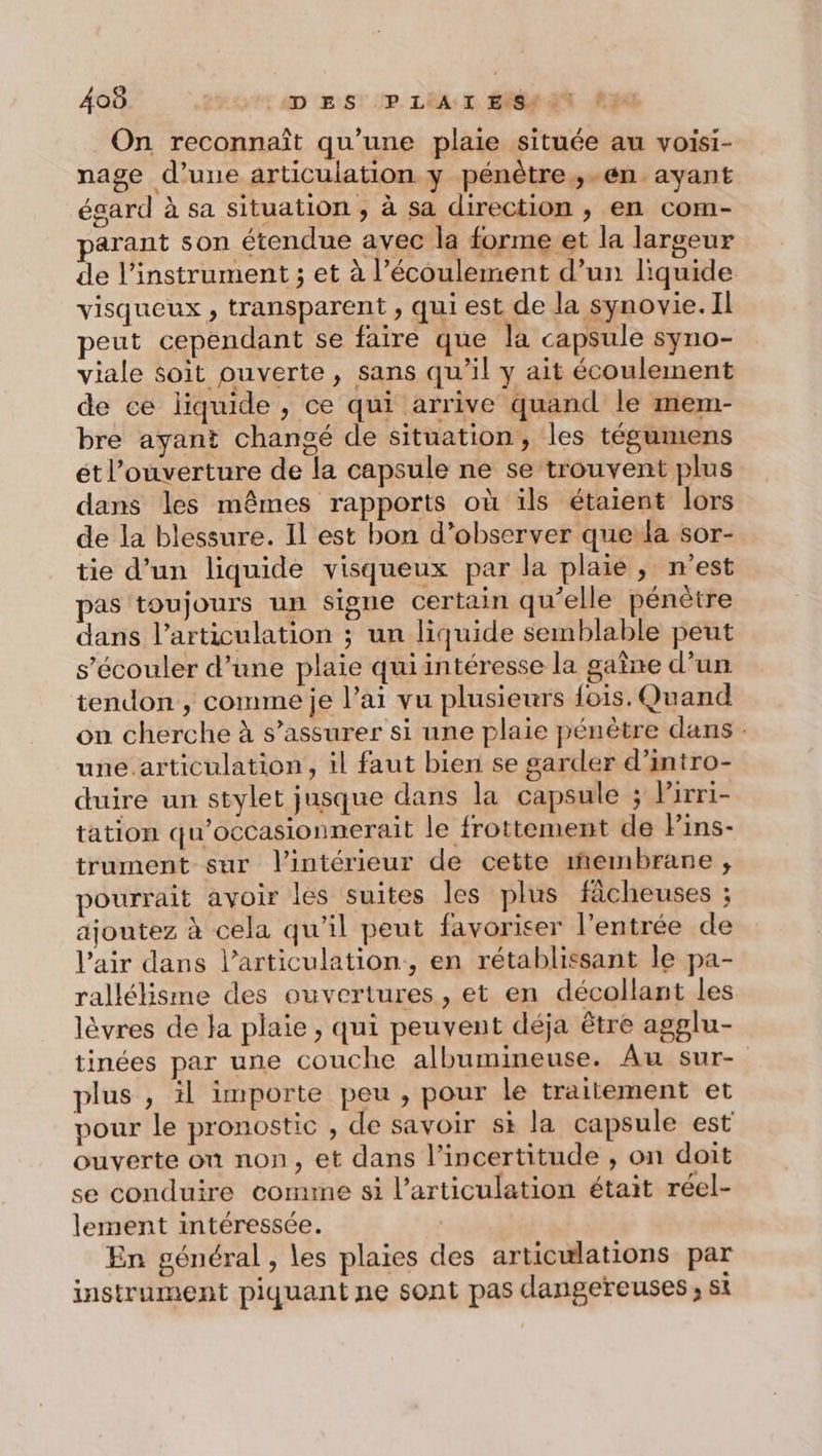 On reconnaît qu’une plaie située au voisi- nage d’une articulation y pénêtre ,;-én avant égard à sa situation , à sa direction , en com- parant son étendue avec la forme et la largeur de l'instrument ; et à l’écoulement d’un liquide visqueux , transparent , qui est de la synovie. Il peut cependant se faire que la capsule syno- viale soit ouverte, sans qu'il y ait écoulement de ce liquide , ce qui arrive quand le mem- bre ayant changé de situation, les tégumens ét l'ouverture de la capsule ne se trouvent plus dans les mêmes rapports où ils étaient lors de la blessure. Il est bon d’observer que la sor- tie d’un liquide visqueux par la plaie, n'est pas toujours un signe certain qu’elle pénètre dans l'articulation ; un liquide semblable peut s’écouler d’une plaie qui intéresse la gaine d’un tendon , comme je l’ai vu plusieurs fois. Quand on cherche à s'assurer si une plaie pénètre dans : une.articulation, il faut bien se garder d’intro- duire un stylet jusque dans la capsule ; Pirri- tation qu’occasionnerait le frottement de Pins- trument sur l'intérieur de cette membrane , pourrait avoir les suites les plus fâcheuses ; ajoutez à cela qu’il peut favoriser l'entrée de l'air dans l'articulation, en rétablissant le pa- rallélisme des ouvertures, et en décollant les lèvres de Ja plaie , qui peuvent déja être agglu- tinées par une couche albumineuse. Au sur- plus , il importe peu, pour le traitement et vour le pronostic , de savoir st la capsule est ouverte on non, et dans l'incertitude , on doit se conduire comte si l'articulation était réel- lement intéressée. | En général , les plaies des articulations par instrument piquant ne sont pas dangereuses ; si