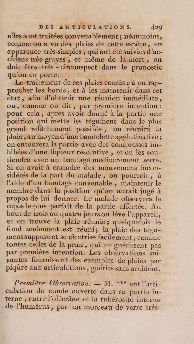 elles sont traitées convenablement ; néanmoins, comme on a vu des plaies de cette espèce, en apparence très-simples ; qui ont été suivies d’ac- cidens très-graves ;, et même de la mort, on doit être très - circonspect dans le pronostic qu’on en porte. ; ; + Va Le-traitement de ces plaies consiste à en rap- procher les bords , et à les maintenir dans cet état , afin d’obtenir une réunion immédiate, ou, comme on dit, par première intention: pour cela, après avoir donné à la partie une position qui mette les tégumens dans le plus grand relâchement possible , on réunira la plaie , au moyen d’une bandelette agglutinative; on entourera la partie avec des compresses im- bibées d’une liqueur résolutive , et on les sou- tiendra avec un bandage médiocrement serré. Si on avait à craindre des mouvemens incon- sidérés de la part du malade, on pourrait, à l’aide d’un bandage convenable , maintenir le membre dans la position qu’on aurait jugé à propos de lui donner. Le malade observera le repos le plus parfait de la partie affectée. Au bout de trois ou quatre jours on lève l’appareil, et on trouve la plaie réunie ; A le fond seulement est réuni; la plaie des tésu- mens suppure et se cicatrise facilement, comme toutes celles de la peau , qui ne guérissent pas par première intention. Les observations sui- vantes fournissent des exemples de plaies par piqüre aux articulations, suéries sans accident. Première Observation. — M. **+ eut l'arti- culation du coude ouverte dans sa partie in- terne , entre l’olécrâne et la tubérosité interne de l’humérus, par un morceau de verre très-