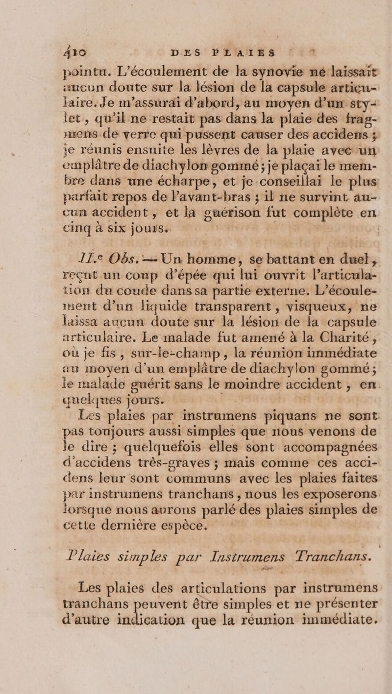 4+0 DES PLAIES { * pointu. L’écoulement de la synovie mé laïssaït «ucun doute sur la lésion de la capsule articu- Jaire. Je m’assurai d’abord, au moyen d’un sty- jet, qu’il ne restait pas dans la plaie des frag- nrens de verre qui pussent causer des accidens ; ie réunis ensuite les lèvres de la plaie avec un emplâtre de diachylon gomimé ; je plaçaï le mem- bre dans une écharpe, et je conseillai le plus parfait repos de lavant-bras ; il ne survint au- cun accident, et la guérison fut complète en cinq à six jours. er RES | I1.e O6s.— Un homme, se battant en duel, reçut un coup d’épée qui lui ouvrit l’articula- tion du coude dans sa partie externe. L’écoule- ment d’un liquide transparent , visqueux, ne laissa aucun doute sur la lésion de la capsule articulaire. Le malade fut amené à la Charité, où je fis , sur-le-champ, la réunion immédiate au moyen d’un emplâtre de diachylon gommé ; le malade guérit sans le moindre accident , en. quelques jours. CE | Les plaies par instrumens piquans ne sont pas tonjours aussi simples que nous venons de le dire ; quelquefois elles sont accompagnées d'accidens très-graves ; mais comme ces acci- cdens leur sont communs avec les plaies faites par instrumens tranchans , nous les exposerons lorsque nous aurons parlé des plaies simples de cette dernière espèce. | 428 Plaies simples par Instrumens Tranchans. Les plaies des articulations par instrumens tranchans peuvent être simples et ne présenter d'autre indication que la réunion immédiate.