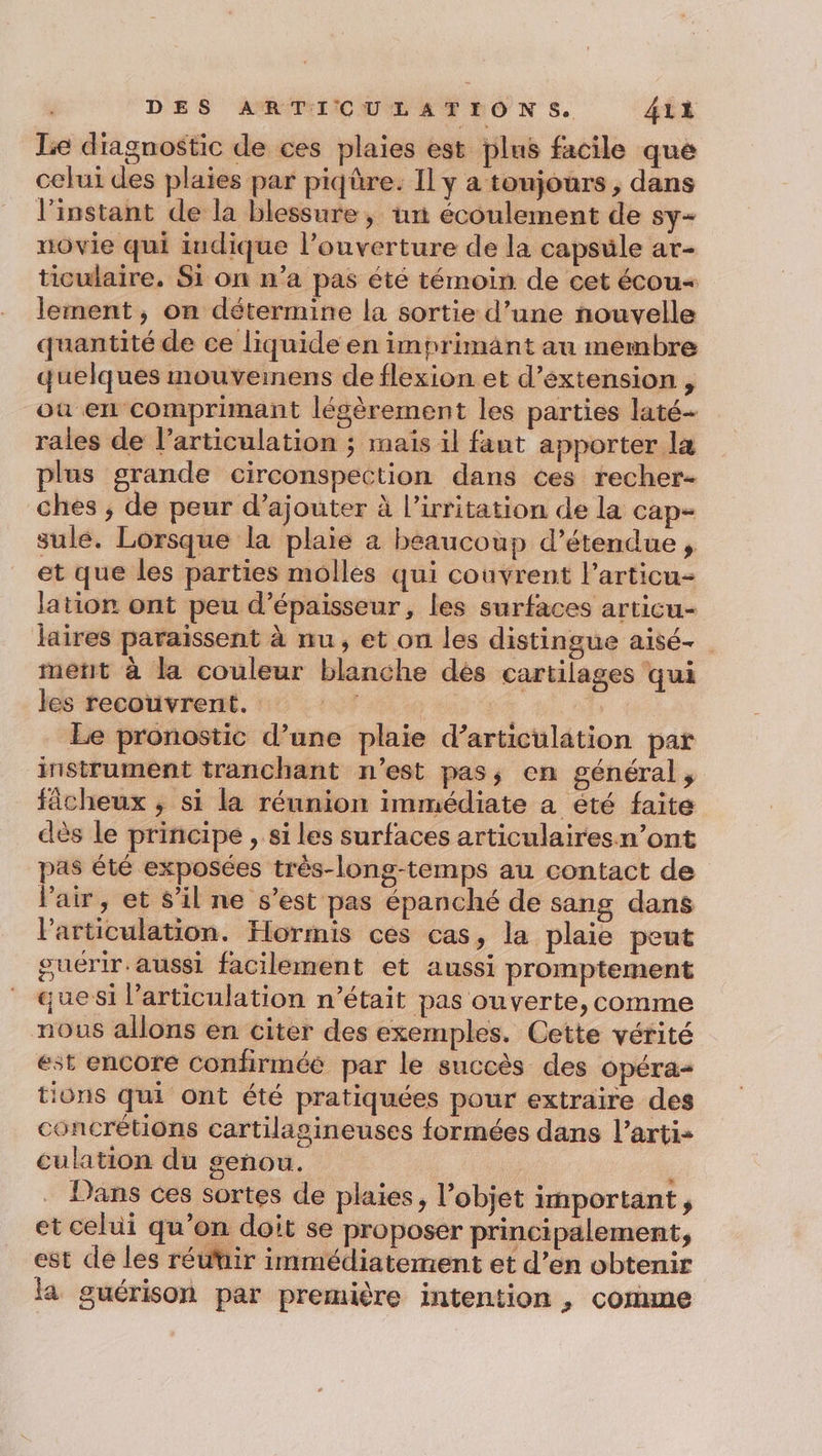 Le diagnostic de ces plaies est plus facile que celui des plaies par piqûre. Il y a toujours, dans l’instant de la blessure, un écoulement de sy- uovie qui iudique l’ouverture de la capsule ar- ticulaire. Si on n’a pas été témoin de cet écou« lement, on détermine la sortie d’une nouvelle quantité de ce liquide en imprimänt au membre quelques mouveinens de flexion et d'extension , où en comprimant légèrement les parties laté- rales de l’articulation ; mais il faut apporter la plus grande circonspection dans ces recher- ches , de peur d’ajouter à l’irritation de la cap- sulé. Lorsque la plaie a beaucoup d’étendue , et que les parties molles qui couvrent l’articu- lation ont peu d'épaisseur, les surfaces articu- laires paraissent à nu, et on les distingue aisé- ment à la couleur blanche dés cartilages qui les recouvrent. : | Le pronostic d’une plaie d’articulâtion par instrument tranchant n'est pas; cn général, fâcheux ; si la réunion immédiate a été faite dès le principe , si les surfaces articulaires n’ont pas été exposées très-long-temps au contact de l'air, et s’il ne s’est pas épanché de sang dans l'articulation. Hormis ces cas, la plaie peut guérir aussi facilement et aussi promptement quesi l’articulation n’était pas ouverte, comme nous allons en citer des exemples. Cette vérité est encore confirméé par le succès des opéra tions qui ont été pratiquées pour extraire des concrétions cartilagineuses formées dans l’arti- culation du genou. i ; Dans ces sortes de plaies, l’objet ihportant ; et celui qu’on doit se proposer principalement, est de les réutir immédiatement et d’en obtenir la guérison par première intention , comme
