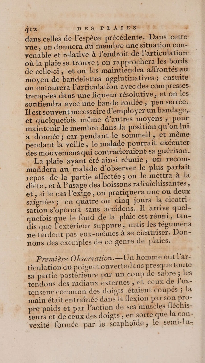dans celles de l’espèce précédente. Dans cette vue, on donnera au membre une situation con- venable et relative à l’endroit de l'articulation où la plaie se trouve ; on rapprochera les bords de celle-ci, et on les maintiendra affrontés au moyen de bandelettes agglutinatives:; ensuite on entourera l'articulation avec des compresses. trempées dans une liqueur résolutive, et on les soutiendra avec une bande roulée, peu serrée. Il est souvent nécessaire d'employer un bandage, et quelquefois même d’autres moyens ; pour maintenir le membre dans la position qu’on lui a donnée; car pendant le sommeil , et même pendant la veille, le malade pourrait exécuter des mouvemens qui contrarieraient sa guérison. . La plaie ayant été ainsi réunie , OI recom- mañdera au malade d'observer le plus parfait repos de la partie affectée ; on le mettra à la diète , et à l’usage des boissons rafraîchissantes, et , si le cas l’exige , on pratiquera une ou deux saignées; en quatre Où Cinq jours la cicatri- sation s’opérera sans accidens. Il arrive quel- quefois que le fond de la plaie est réuni, tan- dis que l'extérieur suppure; mais les tégumens ne tardent pas eux-mêmes à se cicatriser. Don- nons des exemples de ce genre de plaies. Première Observation.—Un homme eut l’ar- ticulation du poignetouverte dans presque toute sa partie postérieure par uni COUP de sabre ; les tendons des radiaux externes , et ceux de l’ex- tenseur commun des doigts étaient coupés ; la main était entraînée dans la flexion par son pro- pre poids et par l’action de ses muscles fléchis- seurs et de ceux des doigts’, en sorte que la con- vexité formée par le scaphoïde, le semi-lu-