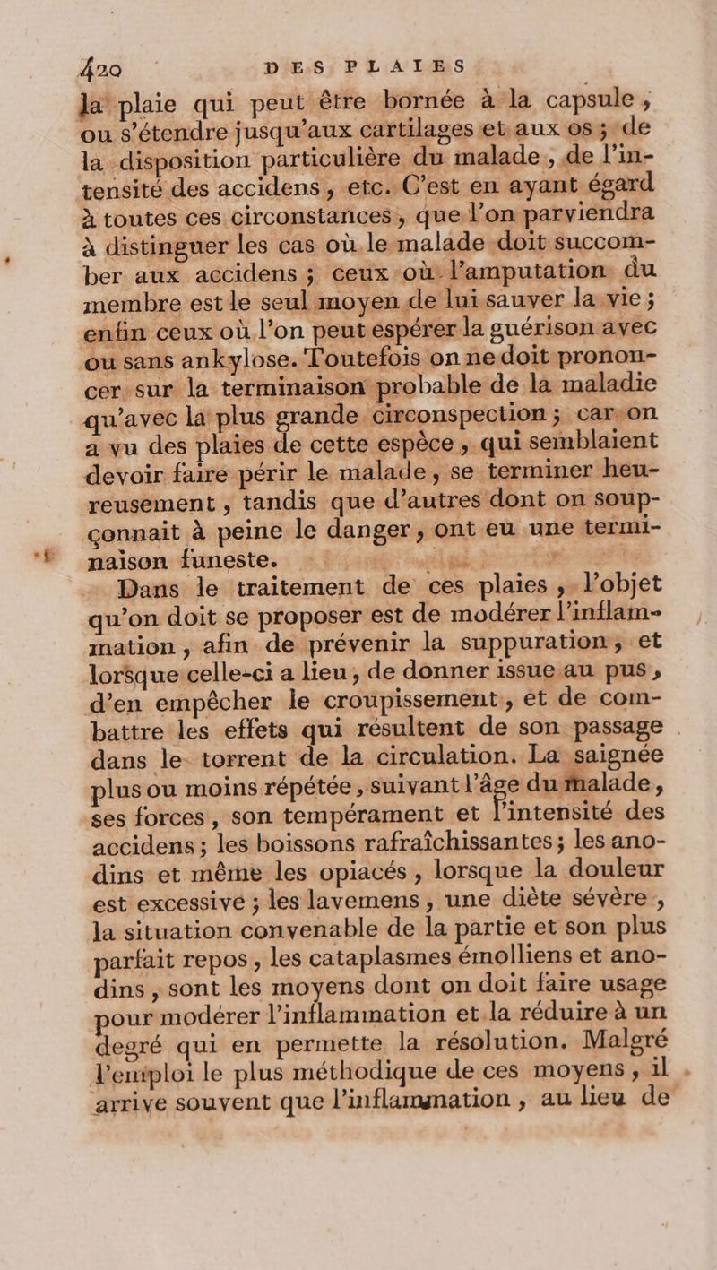 400 | DES, PLAÏIES la plaie qui peut être bornée à la capsule, ou s’étendre jusqu'aux cartilages et aux 0s ; de la disposition particulière du malade, de l’in- tensité des accidens , etc. C’est en ayant égard à toutes ces circonstances , que: l’on parviendra à distinguer les cas où le malade doit succom- ber aux accidens ; ceux -où l’amputation du membre est le seul moyen de lui sauver la. vie ; enfin ceux où l’on peut espérer la guérison avec ou sans ankylose. Toutefois on ne doit pronon- cer sur la terminaison probable de la maladie qu'avec la plus grande circonspection ; car,on a vu des plaies de cette espèce ; qui semblaient devoir faire périr le malade, se terminer heu- reusement , tandis que d’autres dont on soup- connait à peine le danger , ont eu une termi- naïson funeste. pe coul gi 3278 Dans le traitement de ces plaies ,. l’objet qu’on doit se proposer est de modérer l’inilam- mation, afin de prévenir la suppuration, et lorsque celle-ci a lieu, de donner issue au pus , d’en empêcher le croupissement, et de com- battre les effets qui résultent de son passage . dans le- torrent de la circulation. La saignée plus ou moins répétée, suivant ea dumalade, ses forces, son tempérament et l'intensité des accidens ; les boissons rafraîchissantes ; les ano- dins et même les opiacés , lorsque la douleur est excessive ; les lavemens, une diète sévère la situation convenable de la partie et son plus parfait repos, les cataplasmes émolliens et ano- dins , sont les moyens dont on doit faire usage our modérer l’inflammation et.la réduire à un degré qui en permette la résolution. Malgré l'emiploi le plus méthodique de ces moyens, il
