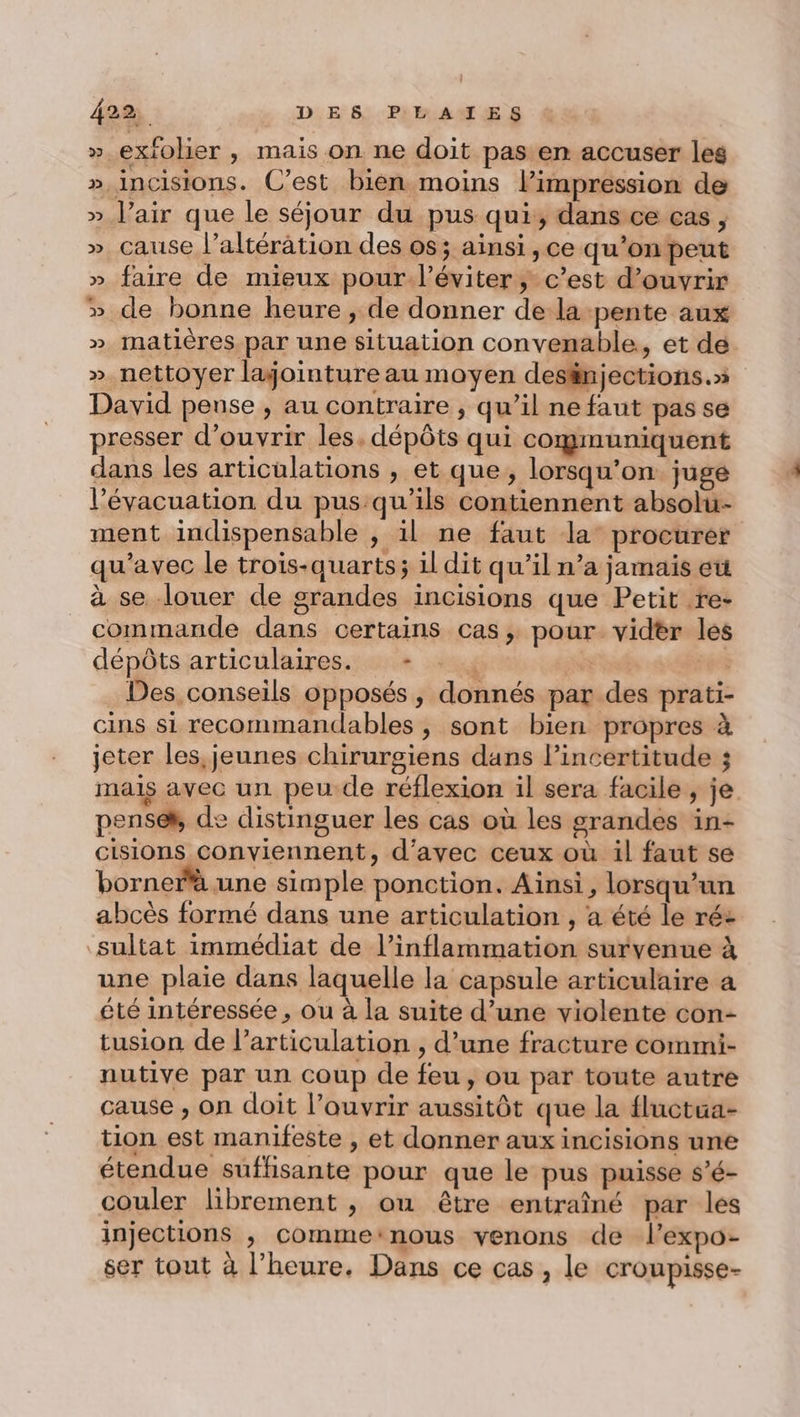 » exfolier , mais on ne doit pas en accuser les »,incisions. C’est bien moins l'impression de » l'air que le séjour du pus qui, dans ce cas, » cause l’altération des os; ainsi ,ce qu'on peut » faire de mieux pour.l’éviter ; c’est d'ouvrir » de bonne heure , de donner de la pente aux » matières par une situation convenable, et dé » nettoyer lajointure au moyen desfinjections.» David pense , au contraire , qu’il ne faut pas se presser d'ouvrir les, dépôts qui communiquent dans les articulations , et que, lorsqu'on juge l'évacuation du pus:qu'ils contiennent absolu- ment indispensable , il ne faut la: procurer qu'avec le trois-quarts; il dit qu’il n’a jamais et à se louer de grandes incisions que Petit .re- commande dans certains cas, pour vider les dépôts articulaires. - | He Des conseils opposés, donnés par des prati- cins si recommandables , sont bien propres à jeter les, jeunes chirurgiens dans l'incertitude ; mais avec un peu de réflexion il sera facile , je pensek, de distinguer les cas où les grandes in- cisions conviennent, d'avec ceux où il faut se borner une simple ponction. Ainsi, lorsqu'un abcès formé dans une articulation , a été le ré: sultat immédiat de l’inflammation survenue à une plaie dans laquelle la capsule articulaire a été intéressée , ou à la suite d’une violente con- tusion de l'articulation , d’une fracture commi- nutive par un coup de feu, ou par toute autre cause , on doit l’ouvrir aussitôt que la fluctua- tion est manifeste , et donner aux incisions une étendue suffisante pour que le pus puisse s’é- couler librement , ou être entraîné par les injections , comme:nous venons de l’expo- ser tout à l'heure, Dans ce cas , le croupisse-