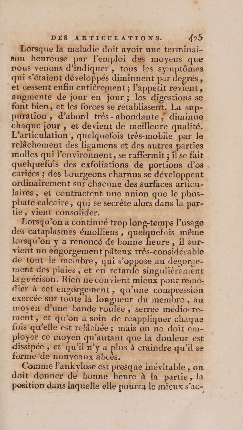 Lorsque la maladie doit avoir une terminai- son heureuse par l'emploi des moyens que nous venons d'indiquer , tous les symptômes qui s'étaient développés diminuent par degrés, et cessent enfin entièrement ; l’appétit revient, augmente de jour en jour; les digestions se font bien, et les forces se rétablissent. La sup- puration , d’abord très - abondante ; diminue chaque jour , et devient de meilleure qualité. L’articulation , quelquefois très-mobile par le relâchement des ligamens et des autres parties molles qui l’environnent, se raffermit ; ilse fait quelquefois des exfoliations de portions d’os _cariées ; des bourgeons charnus se développent ordinairement sur chacune des surfaces articu- Jaires , d contractent une union que le phos- phate calcaire, qui se secrète alors dans la par- tie, vient consolider. | Lorsqu'on a continué trop long-temps l’usage des cataplasmes émolliens , ERA A même lorsqu’ôn y a renoncé de bonne heure, il sur- vient un engorgement pâteux très-considérable de tout le meinbre, qui s'oppose au dégorge- ruent des plaies, et en retarde singulièrement la guérison. Rien ne convient mieux pour remé- _dier à cet engorgement , qu’une compression exercée Sur toute la longueur du membre , au moyen d’une bande roulée , serrée médiocre- ment, et qu'on a soin de réappliquer chaque {fois qu'elle est relâchée ; mais on ne doit em- ployer ce moyen qu’autant que la douleur est dissipée , et qu'il n’y a plus à craindre qu’il se forme ‘de nouveaux abcès. Corime l’ankylose est presque inévitable , on doit donner de bonne heure à la partie, la position dans laquelle elle pourra le mieux s'ac-