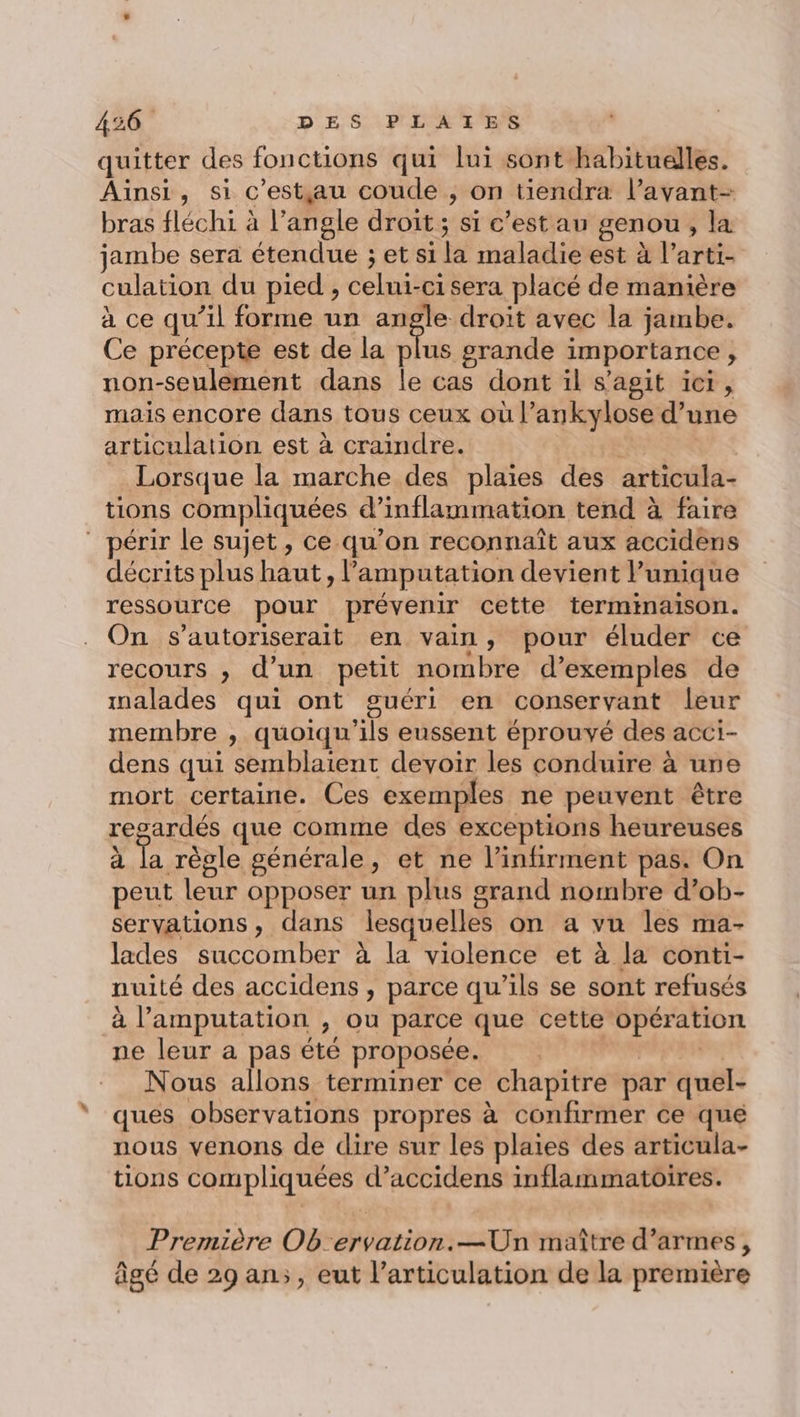 quitter des fonctions qui lui sont habituelles. Ainsi, si c'estjgau coude , on tiendra l’avant- bras fléchi à l’angle droit ; si c’est au genou, la jambe sera étendue ; et si la maladie est à l’arti- culation du pied , celui-cisera placé de manière à ce qu’il forme un angle droit avec la jambe. Ce précepte est de la plus grande importance, non-seulement dans le cas dont il s'agit ie, mais encore dans tous ceux où l’ankylose d’une articulation est à craindre. | Lorsque la marche des plaies des articula- tions compliquées d’inflammation tend à faire ” périr le sujet, ce qu’on reconnaît aux accidens décrits plus haut, l’amputation devient unique ressource pour prévenir cette terminaison. On s’autoriserait en vain, pour éluder ce recours , d’un petit nombre d’exemples de malades qui ont guéri en conservant leur membre , quoiqu'ils eussent éprouvé des acci- dens qui semblaient devoir les conduire à une mort certaine. Ces exemples ne peuvent être resardés que comme des exceptions heureuses d Ta règle générale, et ne l’infirment pas. On peut leur opposer un plus grand nombre d’ob- servations , dans lesquelles on a vu les ma- lades succomber à la violence et à la conti- nuité des accidens , parce qu’ils se sont refusés à l’amputation , ou parce que cette opération ne leur a pas été proposée. be Hi Nous allons terminer ce chapitre par quel- ques observations propres à confirmer ce que nous venons de dire sur les plaies des articula- tions compliquées d’accidens inflammatoires. Première Ob:ervation.—Un maître d’armes, âgé de 29 an;, eut l’articulation de la première