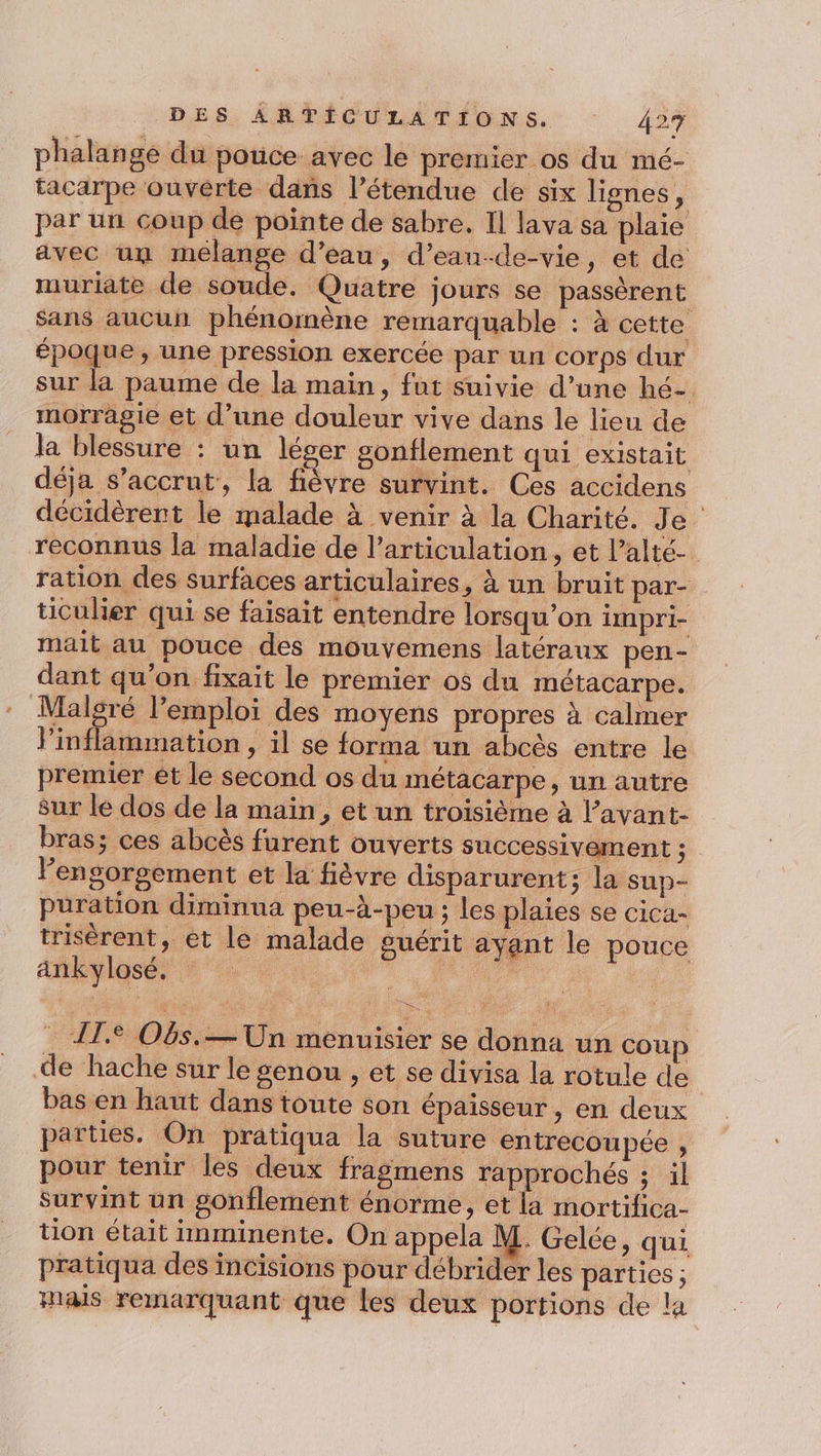 phalange du pouce avec le premier os du mé- tacarpe ouverte dans l’étendue de six lignes, par un coup de pointe de sabre. Il lava sa plaie avec un melange d’eau, d’ean-de-vie, et de muriate de soude. Quatre jours se passèrent sans aucun phénomène remarquable : à cette époque, une pression exercée par un corps dur sur la paume de la main, fut suivie d’une hé- morragie et d’une douleur vive dans le lieu de la blessure : un léser gonflement qui existait déja S’accrut, la fièvre survint. Ces accidens décidèrent le malade à venir à la Charité. Je reconnus la maladie de l'articulation, et l’alté- ration des surfaces articulaires, à un bruit par- ticulier qui se faisait entendre lorsqu'on impri- mait au pouce des mouvemens latéraux pen- dant qu’on fixait le premier os du métacarpe. Malgré l’emploi des moyens propres à calmer Vinflammation , il se forma un abcès entre le premier et le second os du métacarpe, un autre sur le dos de la main, et un troisième à l’avant- bras; ces abcès furent ouverts successivement ; lengorgement et la fièvre disparurent; la sup- puration diminua peu-à-peu ; les plaies se cica- trisèrent, et le malade guérit ayant le pouce ankylosé. | Arr . AT. O6s.— Un menuisier se donna un cou | de hache sur le genou , et se divisa la rotule de bas en haut dans toute son épaisseur , en deux parties. On pratiqua la suture entrecoupée , pour tenir les deux fragmens rapprochés ; il Survint un gonflement énorme, et la mortifica- tion était imminente. On appela M. Gelée, qui pratiqua des incisions pour débrider les parties ; mais remarquant que les deux portions de la