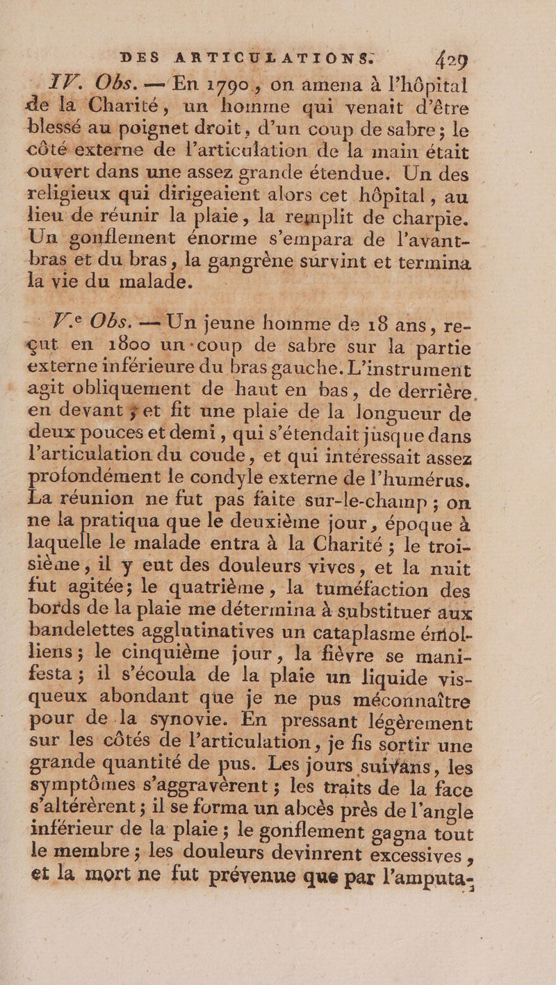 IV. Obs.— En 1790; on amena à l'hôpital de la Charité, un homme qui venait d’être blessé au poignet droit, d’un coup de sabre; le côté externe de l'articulation de la imain était ouvert dans une assez grande étendue. Un des religieux qui dirigeaient alors cet hôpital, au lieu de réunir la plaie, la remplit de charpie, Un gonflement énorme s’empara de l’avant- bras et du bras, la sangrène survint et termina la vie du malade. | | -: Ve Obs. — Un jeune homme de 18 ans, re- çut en 1600 un‘coup de sabre sur la partie externe inférieure du bras gauche. L’instrument agit obliquement de haut en bas, de derrière. en devant ÿet fit une plaie de la longueur de deux pouces et demi, qui s’étendait jusque dans l'articulation du coude, et qui intéressait assez profondément le condyle externe de l’humérus. La réunion ne fut pas faite sur-le-champ ; on ne la pratiqua que le deuxième jour, époque à laquelle le malade entra à la Charité ; le troi- sième , il y eut des douleurs vives, et la nuit fut agitée; le quatrième , la tuméfaction des bords de la plaie me détermina à substituer aux bandelettes agglutinatives un cataplasme émol- liens ; le cinquième jour, la fièvre se mani- festa ; il s’écoula de la plaie un liquide vis- queux abondant que je ne pus méconnaître pour de la synovie. En pressant lésèrement sur les côtés de l'articulation + je fs sortir une grande quantité de pus. Les jours suivans, les symptômes s’aggravèrent ; les traits de la face s’altérérent ; il Se forma un abcès près de l'angle inférieur de la plaie ; le gonflement gagna tout le membre ; les douleurs devinrent excessives, et la mort ne fut prévenue que par l’amputa-