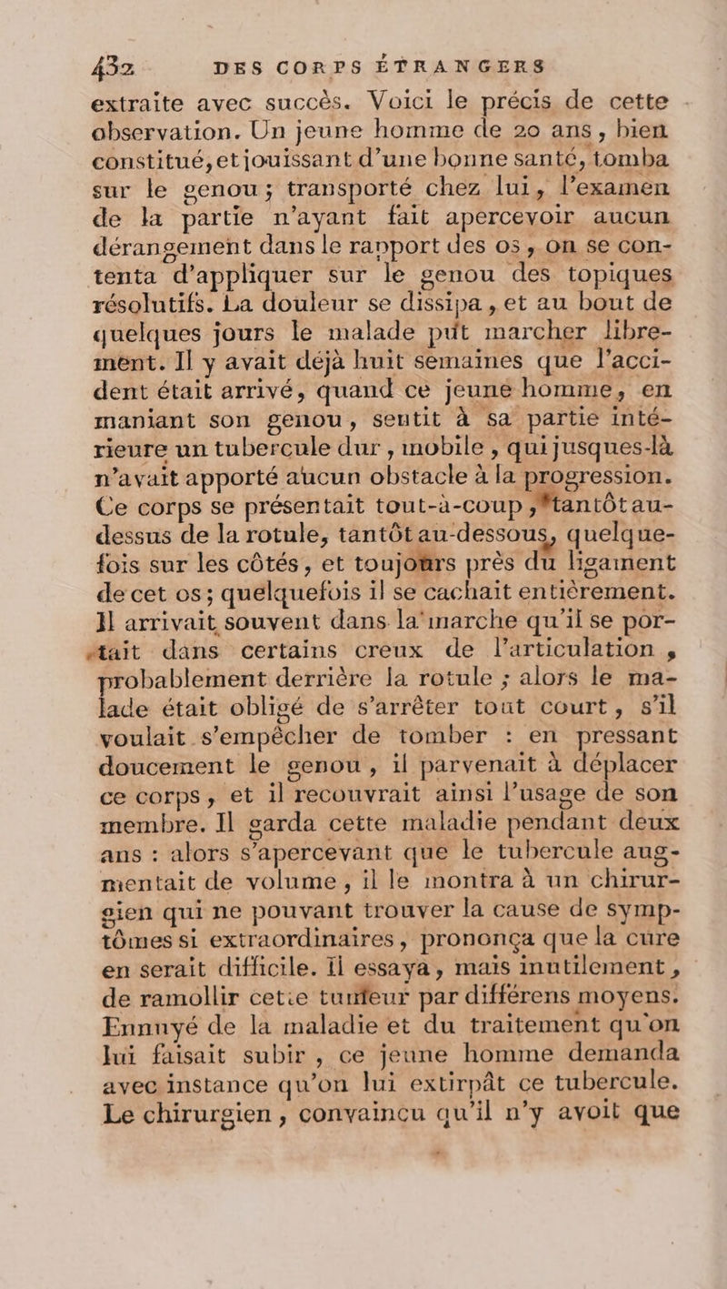 extraite avec succès. Voici le précis de cette observation. Un jeune homme de 20 ans, bien constitué,etjouissant d’une bonne santé, tomba sur le genou; transporté chez lui, l’examen de la partie n'ayant fait apercevoir aucun déransement dans le rapport des os , on se con- tenta d'appliquer sur le genou des topiques résolutifs. La douleur se dissipa , et au bout de quelques jours le malade put marcher libre- mént. Il y avait déjà huit semaines que l’acci- dent était arrivé, quand ce jeune homme, en manjant son genou, seutit à sa partie inté- rieure un tubercule dur , mobile , qui jusques-là n'avait apporté aucun obstacle à la progression. Ce corps se présentait tout-a-coup ftantôtau- dessus de la rotule, tantôt au-dessous, quelque- fois sur les côtés, et toujours près du ligament de cet os ; quelquefois il se cachait entièrement. Il arrivait souvent dans la'marche qu'il se por- “#tait dans certains creux de l’articulation , probablement derrière la rotule ; alors le ma- lade était obligé de s'arrêter tout court, s’il voulait s'empêcher de tomber : en pressant doucement le genou, il parvenait à déplacer ce corps, et il recouvrait ainsi l’usage de son membre. Il garda cette maladie pendant deux ans : alors s’apercevant que le tubercule aug- mentait de volume, il le montra à un chirur- sien qui ne pouvant trouver la cause de symp- tômes si extraordinaires, prononça que la cure en serait difficile. Ii essaya , mais inutilement, de ramollir cetie turfeur par différens moyens. Ennuyé de la maladie et du traitement qu'on Jui faisait subir, ce jeune homme demanda avec instance qu'on lui extirpât ce tubercule. Le chirurgien , convaincu qu’il n’y avoit que