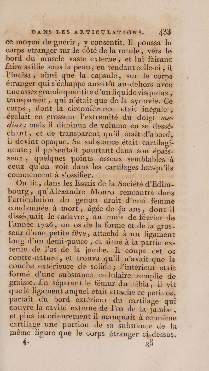 ce moyen de guérir, y consentit. Il poussa le corps etranser sur le côté de la rotule, vers le bord du muscle vaste externe, et lui faisant faire saillie sous la peau; en tendant celle-ci , il l’incisa, ainsi que la capsule, sur le corps étranger qui s’échappa aussitôt au-dehors avec uneassezorandequantité d’un liquide visqueux, transparent, qui n’était que de la synovie. Ce corps ; dont la circonférence était inégale , égalait en grosseur l’extrémité du doigt 72e. dus ; mais il diminua de volume en se dessé- chant, et de transparent qu'il était d’abord, il devint opaque. Sa substance était cartilagi- neuse ; il présentait pourtant dans son épais- seur , quelques points osseux semblables à ceux qu'on voit dans les cartilages lorsqu'ils commencent à s’ossifier. se Sue On lit, dans les Essais de la Société d’Edim- bourg, qu'Alexandre Monro rencontra dans Varticulation du genou droit d'ine femme condamnée à mort, âgée de 4o ans, dont il disséquait le cadavre, au mois de février de l’année 1726, un os de la forme et de la gros. seur d’une petite fêve, attaché à un ligament long d’un demi-pouce , et situé à la partie ex- terne de l’os de la jambe. Il coupa cet os contre-nature , et trouva qu’il n'avait que la couche éxtérieure de solide ; l’intérieur était formé d’une substance cellulaire remplie de graisse. En séparant le fémur du tibia, il vit que le ligament auquel était attaché ce petit os, partait du bord extérieur du cartilage qui couvre la cavité externe de l’os de la jambe, et plus intérieurement il manquait à ce même cartilage une portion de sa substance de Ja même figure que le corps étranger ci-dessus, # © 20