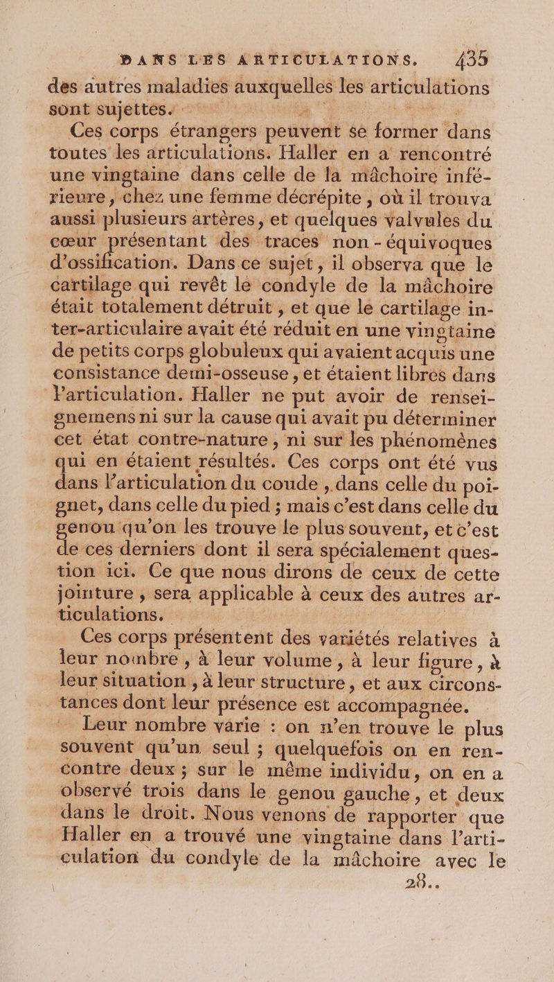 des autres maladies auxquelles les articulations sont sujettes. à be Ces corps étrangers peuvent $e former dans toutes les articulations. Haller en a rencontré une vingtaine dans celle de la mâchoire infé- rieure , chez une femme décrépite , où il trouva aussi plusieurs artères, et quelques valvules du cœur présentant des traces non -équivoques dead, Dans ce sujet, il observa que le cartilage qui revêt le condyle de la mâchoire était totalement détruit , et que le cartilage in- ter-articulaire avait été réduit en une vingtaine de petits corps globuleux qui avaient acquis une consistance demi-osseuse , et étaient libres dans Particulation. Haller ne put avoir de rensei- snemens ni sur la cause qui avait pu déterminer cet état contre-nature , ni sur les phénomènes qui en étaient résultés. Ces corps ont été vus dans articulation du coude , dans celle du poi- gnet, dans celle du pied ; mais c’est dans celle du genou qu'on les trouve le plus souvent, et c’est de ces derniers dont il sera spécialement ques- tion ici. Ce que nous dirons de ceux de cette jointure , sera applicable à ceux des autres ar- ticulations. F : Ces corps présentent des variétés relatives à leur nombre , à leur volume , à leur figure, à leur situation , à leur structure, et aux circons- tances dont leur présence est accompagnée. Leur nombre varie : on n’en trouve le plus souvent qu’un seul ; quelquefois on en ren- contre deux ; sur le même individu, on en a observé trois dans le genou gauche, et deux dans le droit. Nous venons de rapporter que Haller en a trouvé une vingtaine dans l’arti- culation du condyle de la mâchoire avec le 20...