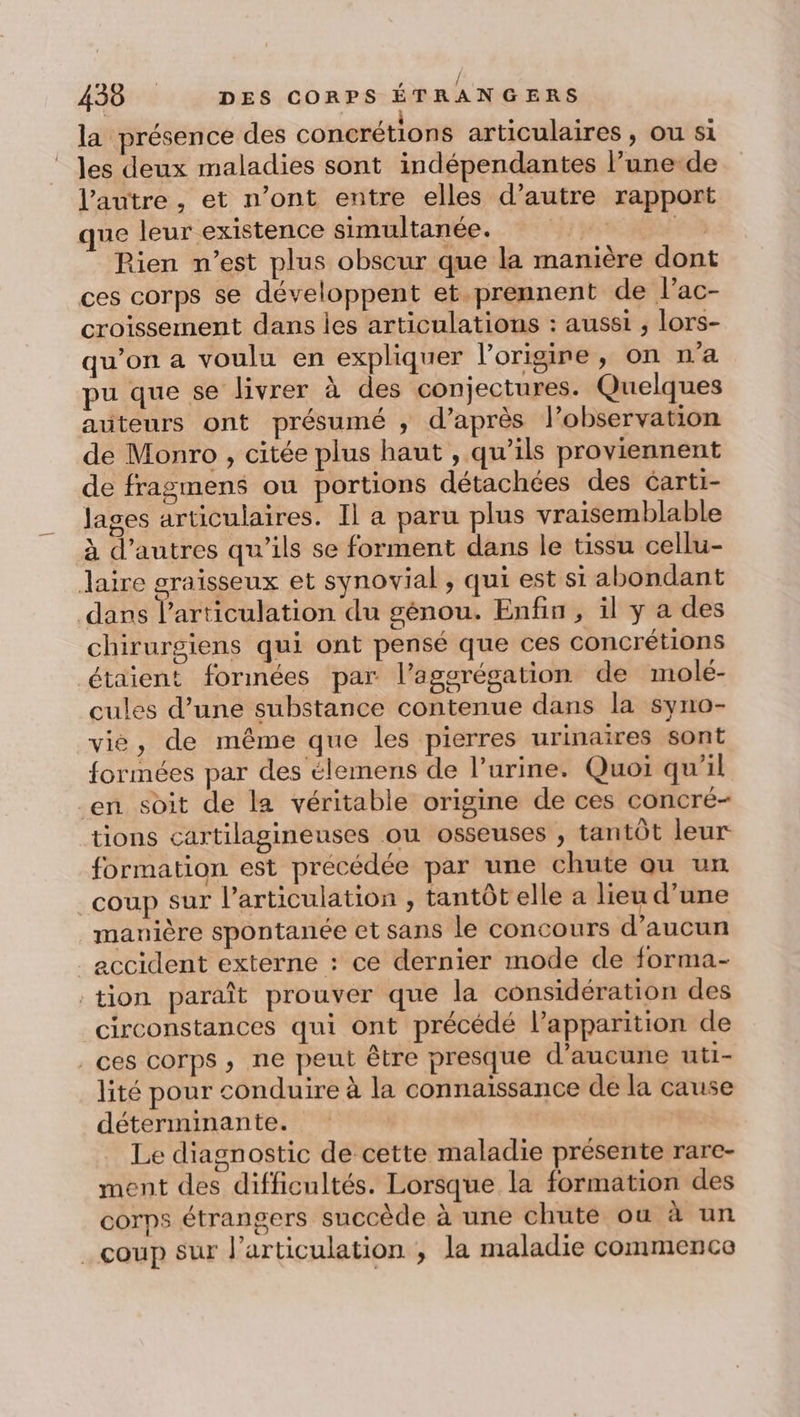 la présence des concrétions articulaires , ou si les deux maladies sont indépendantes l’une-de l’autre , et n’ont entre elles d’autre rapport que leur existence simultanée. | 2 Pien n’est plus obscur que la manière dont ces corps se développent et prennent de l’ac- croissement dans les articulations : aussi , lors- qu’on a voulu en expliquer l'origine, on n’a pu que se livrer à des conjectures. Quelques auteurs ont présumé ; d’après l’observation de Monro , citée plus haut , qu’ils proviennent de fragmens ou portions détachées des Garti- Jages articulaires. Il a paru plus vraisemblable à d’autres qu’ils se forment dans le tissu cellu- Jaire graisseux et synovial , qui est si abondant dans l'articulation du génou. Enfin , il y a des chirurgiens qui ont pensé que ces concrétions étaient formées par l’agsrégation de molé- cules d’une substance contenue dans la syno- vié, de même que les pierres urinaires sont formées par des élemens de l’urine. Quoi qu’il en soit de la véritable origine de ces concré- tions cartilagineuses ou osseuses , tantôt leur formation est précédée par une chute ou un | coup sur l’articulation , tantôt elle a lieu d’une manière spontanée et sans le concours d'aucun accident externe : ce dernier mode de forma- tion paraît prouver que la considération des circonstances qui ont précédé l'apparition de ces corps, ne peut être presque d'aucune uti- lité pour conduire à la connaissance de la cause déterminante. Le diagnostic de cette maladie présente rare- ment des difficultés. Lorsque la formation des corps étrangers succède à une chute ou à un coup sur l'articulation , la maladie commence