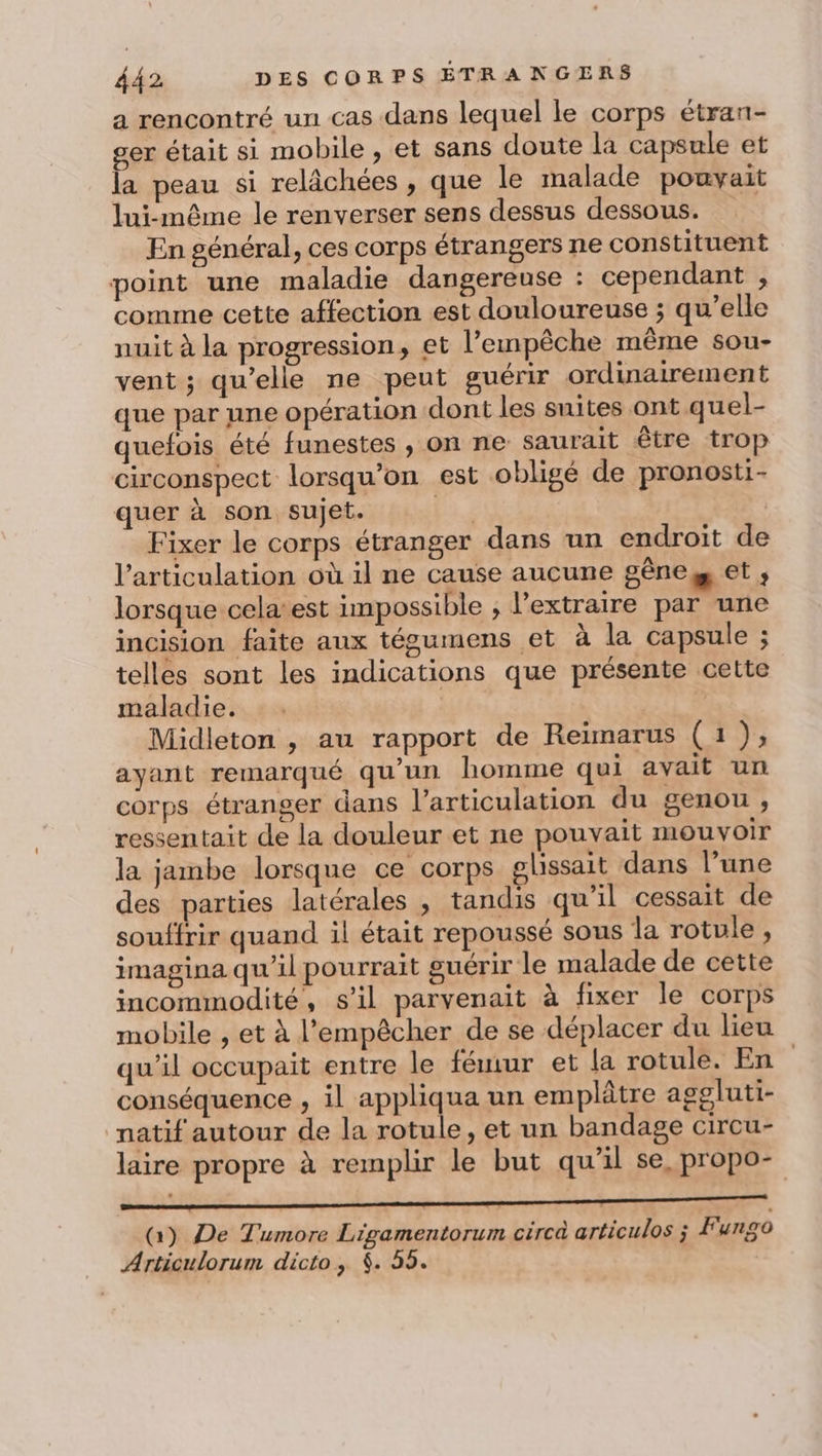 a rencontré un cas dans lequel le corps étran- ser était si mobile , et sans doute la capsule et la peau si relâchées , que le malade pouvait lui-même le renverser sens dessus dessous. En général, ces corps étrangers ne constituent point une maladie dangereuse : cependant , comme cette affection est douloureuse ; qu’elle nuit à la progression, et l'empêche même sou- vent; qu’elle ne peut guérir ordinairement que par une opération dont les suites ont quel- quefois été funestes , on ne saurait être trop circonspect lorsqu'on est obligé de pronosti- quer à son sujet. 17 Fixer le corps étranger dans un endroit de l'articulation où il ne cause aucune gêne et ; lorsque cela’est impossible ; l’extraire par une incision faite aux tégumens et à la capsule ; telles sont les indications que présente cette maladie. Midleton , au rapport de Reïmarus (1), ayant remarqué qu’un homme qui avait un corps étranger dans l'articulation du genou, ressentait de la douleur et ne pouvait mouvoir la jambe lorsque ce corps glissait dans l’une des parties latérales , tandis qu'il cessait de souffrir quand il était repoussé sous la rotule, imagina qu'il pourrait guérir le malade de cette incommodité, s’il parvenait à fixer le corps mobile , et à l'empêcher de se déplacer du lieu qu'il occupait entre le fémur et la rotule. En | conséquence , il appliqua un emplâtre aggluti- natif autour de la rotule, et un bandage circu- laire propre à remplir le but qu'il se, propo- à) De Tumore Ligamentorum cércà articulos ; Fungo Articulorum dicto, $. 55.