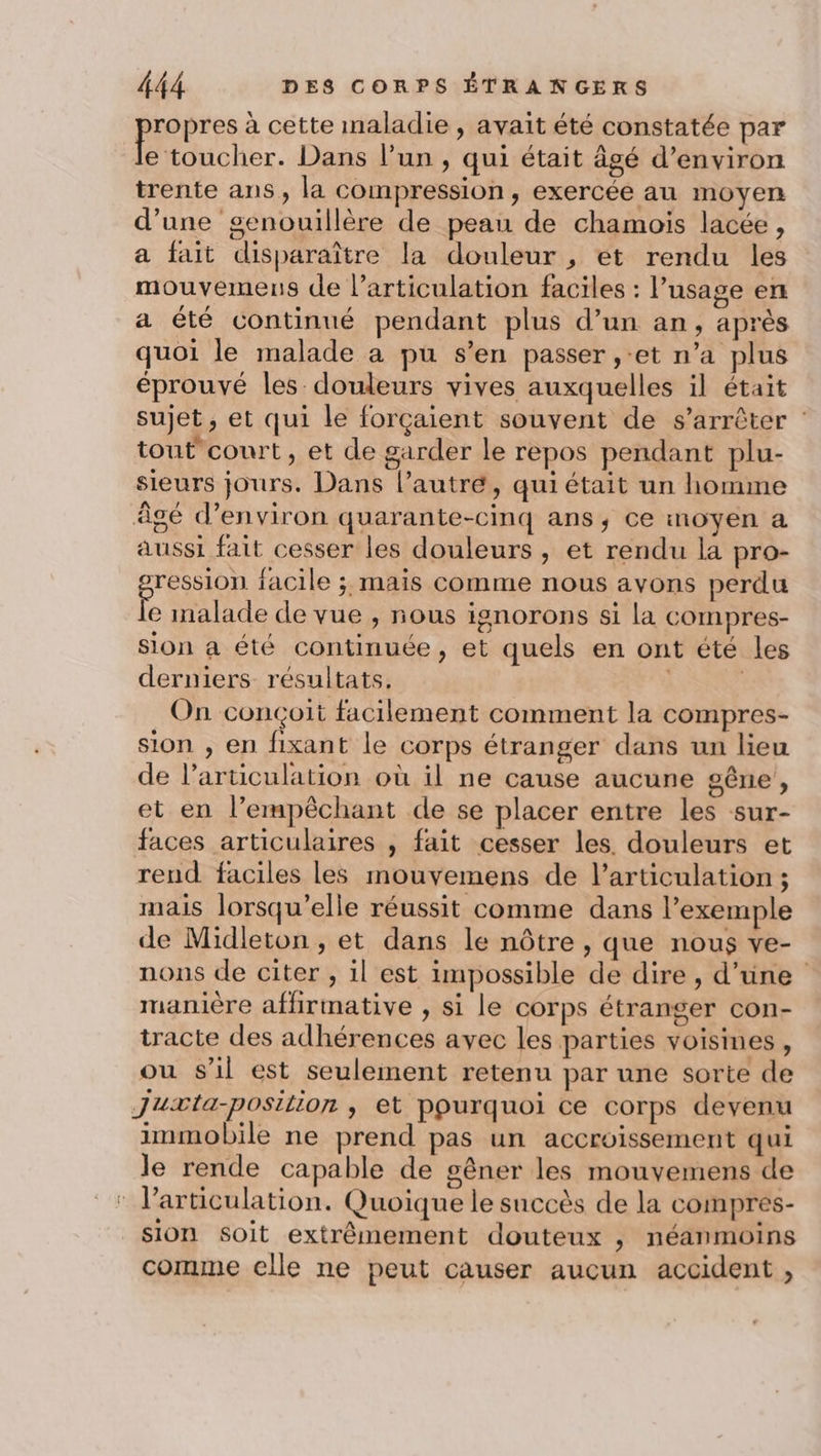 propres à cette maladie , avait été constatée par e toucher. Dans l’un , qui était âgé d’environ trente ans , la compression, exercée au moyen d’une genouillère de peau de chamois lacée, a fait disparaître la douleur , et rendu les mouvemens de larticulation faciles : l'usage en a été continué pendant plus d’un an, après quoi le malade a pu s’en passer ,-et n’a plus éprouvé les douleurs vives auxquelles il était sujet, et qui le forçaient souvent de s'arrêter : tout'court , et de garder le repos pendant plu- sieurs jours. Dans l’autre, qui était un homme âgé d’environ quarante-cinq ans, ce moyen a aussi fait cesser les douleurs , et rendu la pro- ression facile ; mais comme nous avons perdu le malade de vue , nous ignorons si la compres- sion a été continuée, et quels en ont été les derniers résultats. | On conçoit facilement comment la compres- sion , en fixant le corps étranger dans un lieu de l'articulation où il ne cause aucune gêne, et en l’empêchant de se placer entre les sur- faces articulaires , fait cesser les. douleurs et rend faciles les mouvemens de l'articulation ; mais lorsqu'elle réussit comme dans l'exemple de Midleton , et dans le nôtre, que nous ve- nons de citer , il est impossible de dire, d’une manière affirmative , si le corps étranger con- tracte des adhérences avec les parties voisines, ou s’il est seulement retenu par une sorte de Juxæta-position , et pourquoi ce corps devenu immobile ne prend pas un accroissement qui le rende capable de gêner les mouvemens de l'articulation. Quoique le succès de la compres- sion Soit extrêmement douteux , néanmoins comme elle ne peut causer aucun accident ,
