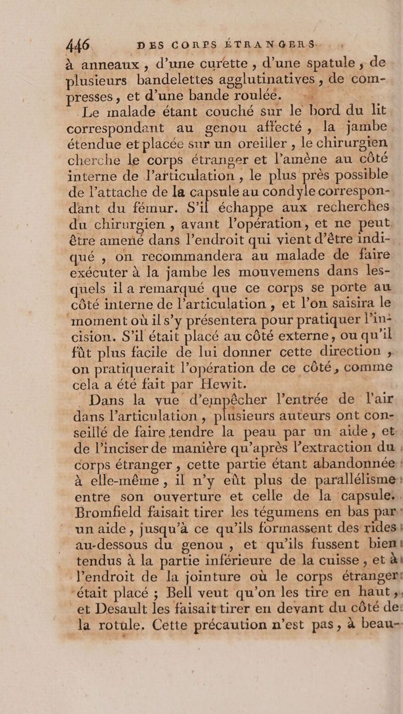 à anneaux , d’une curêtte , d’une spatule ; de plusieurs bandelettes agglutinatives , de com- presses, et d’une bande roulée, 7. . Le malade étant couché sur le bord du lit correspondant au genou affecté, la jambe étendue et placée sur un oreiller , le chirurgien cherche le corps étranger et l’amène au côté interne de l'articulation , le plus près possible de l’attache de la capsule au condyle correspon- dant du fémur. S’il échappe aux recherches du chirurgien , avant l'opération, et ne peut. être amené dans l’endroit qui vient d’être indi- qué , on recommandera au malade de faire exécuter à la jambe les mouvemens dans les- quels il a remarqué que ce corps se porte au côté interne de l’articulation , et l’on saisira le ‘moment où il s’y présentera pour pratiquer l’in- cision. S'il était placé au côté externe, ou qu’il fût plus facile de lui donner cette direction ;. on pratiquerait l’opération de ce côté, comme cela a été fait par Hewit. . Dans la vue d’empêcher l'entrée de l'air dans l'articulation , plusieurs auteurs ont con- seillé de faire tendre la peau par un aide, et de l’inciser de manière qu’après l’extraction du : corps étranger , cette partie étant abandonnée ! à elle-même , il n’y eût plus de parallélisme: entre son ouverture et celle de la capsules. Bromfield faisait tirer les tégumens en bas par un aide , jusqu’à ce qu'ils formassent des rides au-dessous du genou , et qu’ils fussent bien: tendus à la partie inférieure de la cuisse , et à l’endroit de la jointure où le corps étrangem “était placé ; Bell veut qu’on les tire en haut,, et Desault les faisaittirer en devant du côté de: la rotule. Cette précaution n’est pas, à beau