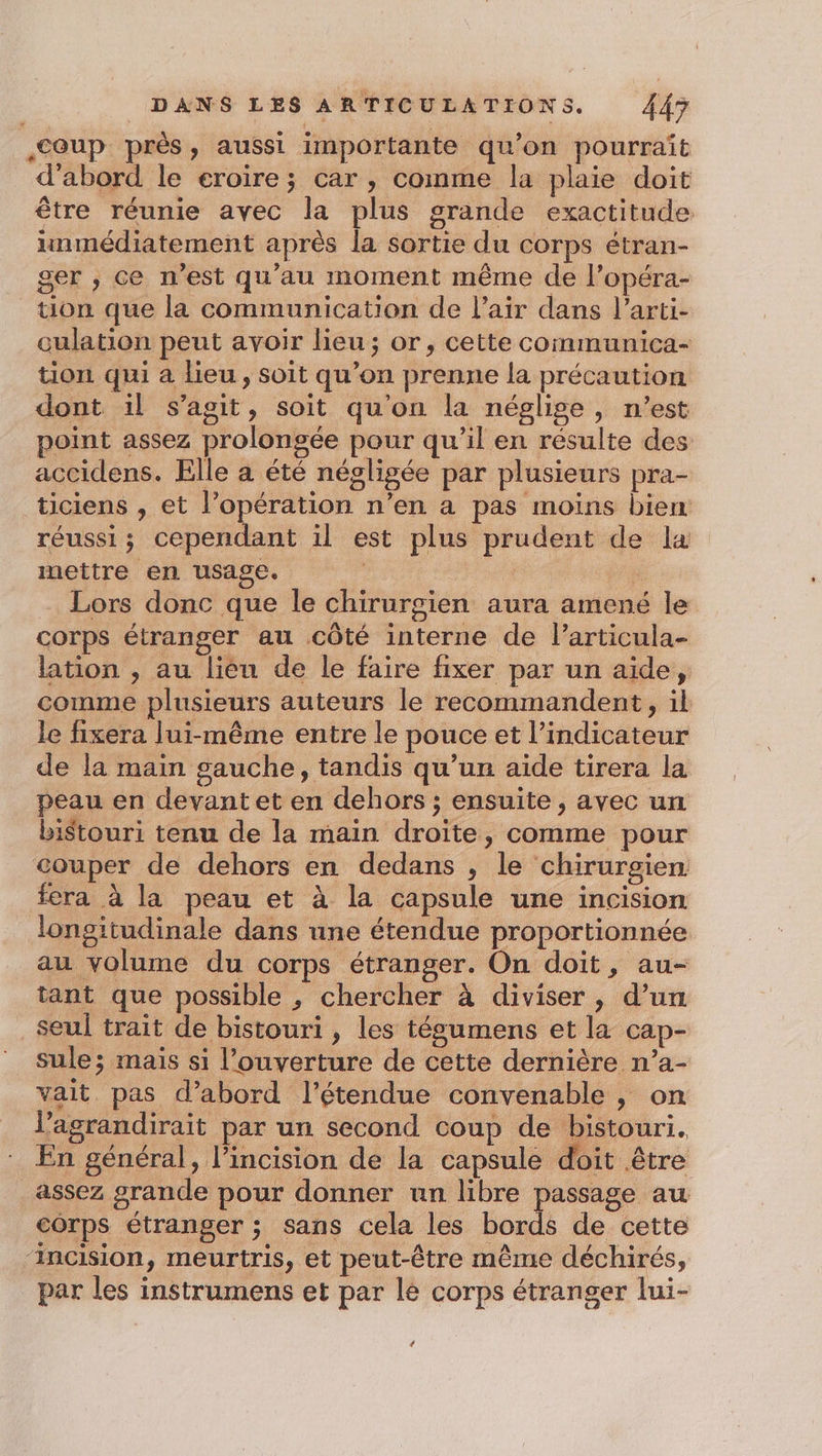 coup près, aussi importante qu’on pourrait d'abord le eroire; car , comme la plaie doit être réunie avec la plus grande exactitude inmédiatement après la sortie du corps étran- ger , ce n’est qu'au moment même de l’opéra- tion que la communication de l'air dans l’arti- culation peut avoir lieu; or, cette communica- tion qui a lieu, soit qu’on prenne la précaution dont il s’agit, soit qu'on la néglige, n’est point assez prolongée pour qu’il en résulte des accidens. Elle à été négligée par plusieurs pra- ticiens , et l’opération n’en a pas moins bien réussi; cependant il est plus prudent de la mettre en usage. | … Lors donc que le chirurgien aura amené le corps étranger au côté interne de l’articula- lation , au liéu de le faire fixer par un aide, comme plusieurs auteurs le recommandent, il le fixera lui-même entre le pouce et l’indicateur de la main gauche, tandis qu’un aide tirera la peau en devant et en dehors ; ensuite, avec un bistouri tenu de la main droite, comme pour couper de dehors en dedans , le chirurgien fera à la peau et à la capsule une incision longitudinale dans une étendue proportionnée au volume du corps étranger. On doit, au- tant que possible , chercher à diviser , d’un seul trait de bistouri , les tégumens et la cap- sule; mais si l’ouverture de cette dernière n’a- vait. pas d’abord l’étendue convenable , on l’agrandirait par un second coup de bistouri. En général, l’incision de la capsule doit être assez grande pour donner un libre passage au corps étranger ; sans cela les bords de cette ‘incision, meurtris, et peut-être même déchirés, par les instrumens et par le corps étranger lui- 4