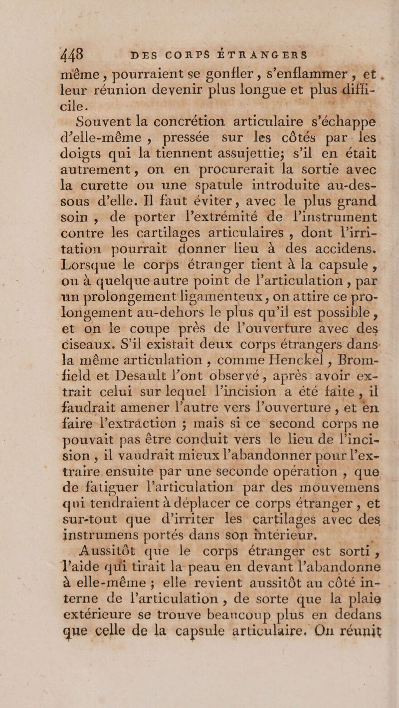 même , pourraient se gonfler , s’enflammer , et. leur réunion devenir plus longue et plus diffi- cile. liée +1 1e Souvent la concrétion articulaire s'échappe d’elle-même , pressée sur les côtés par les doigts qui la tiennent assujettie; s’il en était autrement, on en procurerait la sortie avec la curette ou une spatule introduite au-des- sous d’elle. Il faut éviter, avec le plus grand soin , de porter l’extrémité de l'instrument contre les cartilages articulaires , dont l'irri- tation pourrait donner lieu à des accidens. Lorsque le corps étranger tient à la capsule, ou à quelque autre point de Particulation , par un prolongement ligamenteux, on attire ce pro- longement au-dehors le plus qu’il est possible, et on le coupe près de l’ouverture avec des ciseaux. S'il existait deux corps étrangers dans. la même articulation ; comme Henckel , Brom- field et Desault l’ont observé, après avoir ex- trait celui sur lequel l’incision a été faite, il faudrait amener l’autre vers l’ouverture , et en faire l'extraction ; mais si ce second corps ne pouvait pas être conduit vers le lieu de l'inci- sion , il vaudrait mieux l’abandonner pour l’ex- traire ensuite par une seconde opération , que de fatiguer l'articulation par des mouvemens qui tendraient à déplacer ce corps étranger , et sur-tout que d’irriter les cartilages avec des instrumens portés dans son intérieur. a Aussitôt que le corps étranger est sorti, Vaide qui tirait la peau en devant l’abandonne à elle-même ; elle revient aussitôt au côté in- terne de l'articulation , de sorte que la plaie extérieure se trouve beancoup plus en dedans que celle de la capsule articulaire, Ou réunit