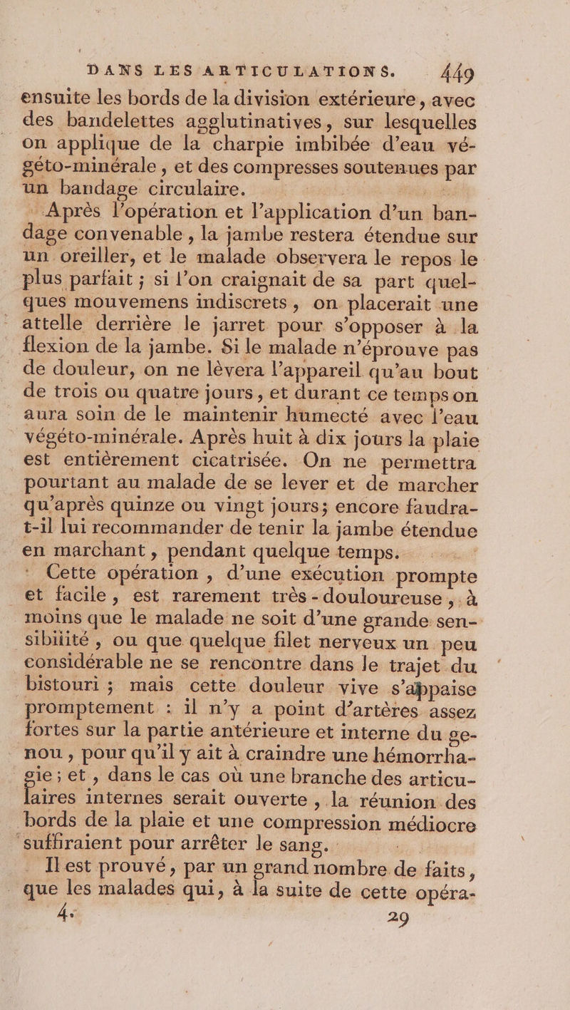 ensuite les bords de la division extérieure, avec des bandelettes agglutinatives, sur lesquelles on applique de la charpie imbibée d’eau vé- géto-minérale , et des compresses soutenues par un bandage circulaire. ; 2. Après l’opération et l'application d’un ban- dage convenable , la jambe restera étendue sur un oreiller, et le malade observera le repos le plus parfait ; si l’on craignait de sa part quel- ques mouvemens indiscrets, on placerait une attelle derrière le jarret pour s'opposer à la flexion de la jambe. Si le malade n’éprouve pas de douleur, on ne lèvera l’appareil qu’au bout de trois ou quatre jours, et durant ce tempson aura soin de le maintenir humecté avec l’eau _ végéto-minérale. Après huit à dix jours la plaie est entièrement cicatrisée. On ne permettra pourtant au malade de se lever et de marcher qu'après quinze ou vingt jours; encore faudra- t-il lui recommander de tenir la jambe étendue en marchant , pendant quelque temps. : Cette opération , d’une exécution prompte et facile, est rarement très - douloureuse , à moins que le malade ne soit d’une grande sen- _Sibilité, ou que quelque filet nerveux un peu considérable ne se rencontre dans le trajet du bistouri ; mais cette douleur vive s'appaise promptement : il n’y a point d’artères assez fortes sur la partie antérieure et interne du ge- nou , pour qu'il y ait à craindre une hémorrha- sie; et , dans le cas où une branche des articu- Érus internes serait ouverte , la réunion des bords de la plaie et une compression médiocre Suffraient pour arrêter le sang. Ilest prouvé, par un grand nombre de faits j que les malades qui, à la suite de cette opéra- À: 29