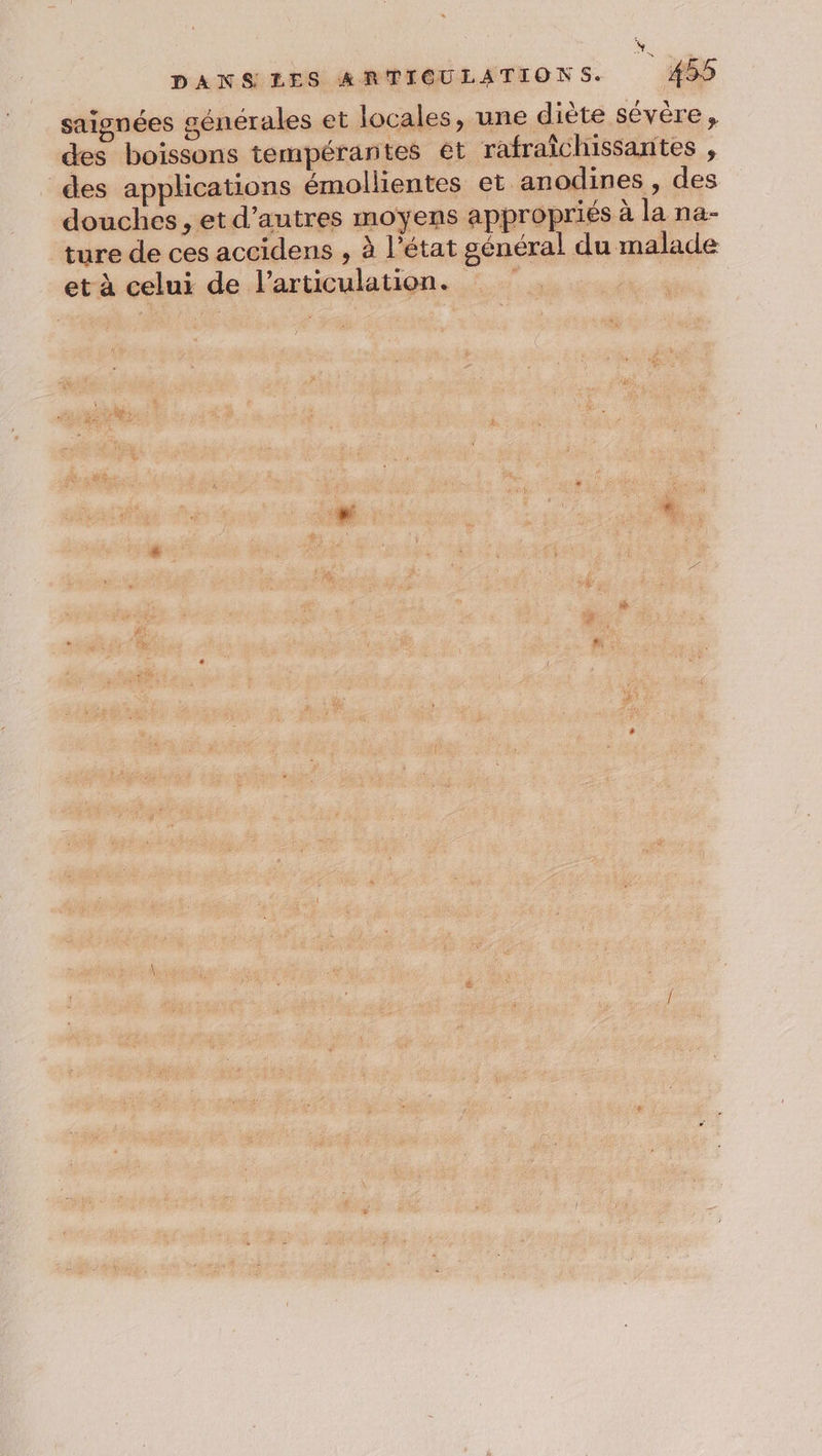 DANS LES ARTICULATIONS. : 455 saignées générales et locales, une diète sévère , des boissons tempérantes êt rafraîchissantes , des applications émollientes et anodines , des douches , et d’autres moyens appropriés à la na- ture de ces accidens , à l’état général du malade